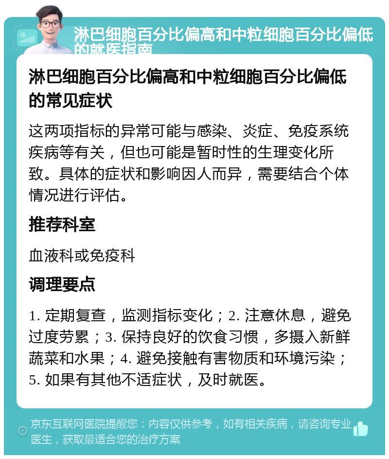 淋巴细胞百分比偏高和中粒细胞百分比偏低的就医指南 淋巴细胞百分比偏高和中粒细胞百分比偏低的常见症状 这两项指标的异常可能与感染、炎症、免疫系统疾病等有关，但也可能是暂时性的生理变化所致。具体的症状和影响因人而异，需要结合个体情况进行评估。 推荐科室 血液科或免疫科 调理要点 1. 定期复查，监测指标变化；2. 注意休息，避免过度劳累；3. 保持良好的饮食习惯，多摄入新鲜蔬菜和水果；4. 避免接触有害物质和环境污染；5. 如果有其他不适症状，及时就医。