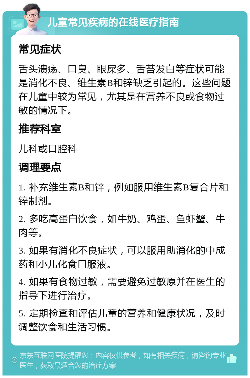 儿童常见疾病的在线医疗指南 常见症状 舌头溃疡、口臭、眼屎多、舌苔发白等症状可能是消化不良、维生素B和锌缺乏引起的。这些问题在儿童中较为常见，尤其是在营养不良或食物过敏的情况下。 推荐科室 儿科或口腔科 调理要点 1. 补充维生素B和锌，例如服用维生素B复合片和锌制剂。 2. 多吃高蛋白饮食，如牛奶、鸡蛋、鱼虾蟹、牛肉等。 3. 如果有消化不良症状，可以服用助消化的中成药和小儿化食口服液。 4. 如果有食物过敏，需要避免过敏原并在医生的指导下进行治疗。 5. 定期检查和评估儿童的营养和健康状况，及时调整饮食和生活习惯。