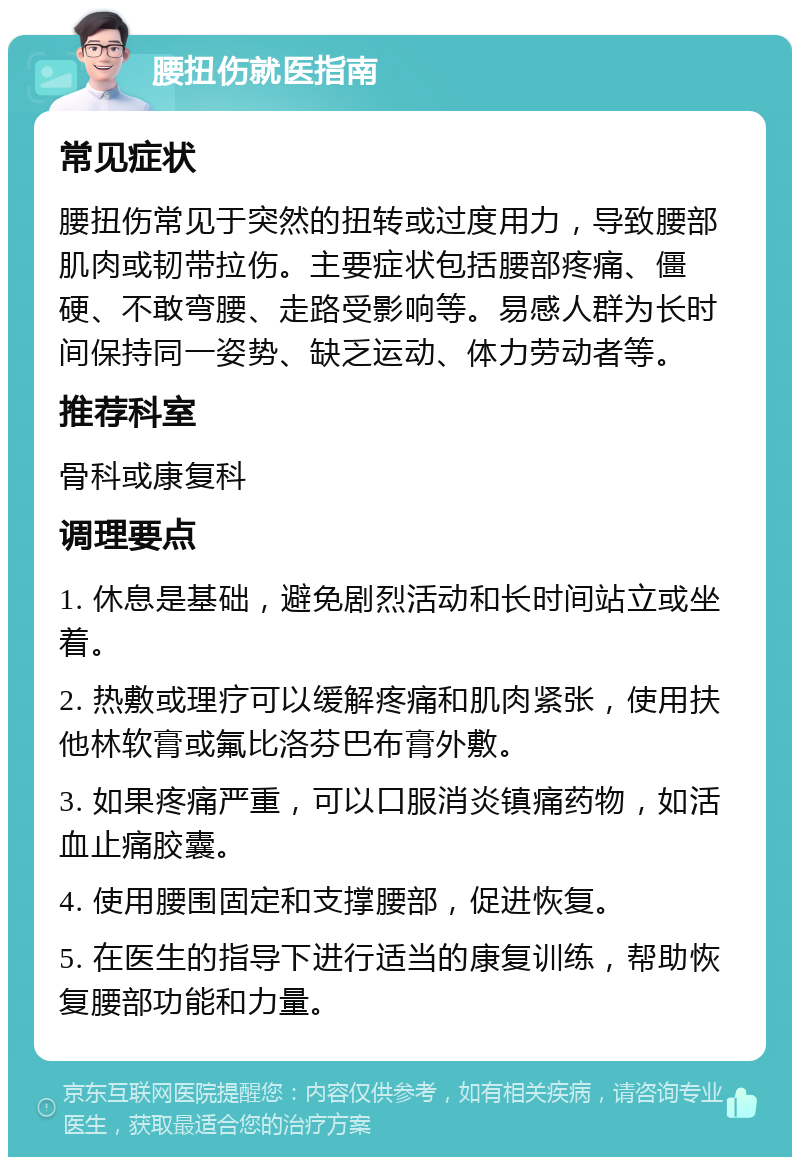 腰扭伤就医指南 常见症状 腰扭伤常见于突然的扭转或过度用力，导致腰部肌肉或韧带拉伤。主要症状包括腰部疼痛、僵硬、不敢弯腰、走路受影响等。易感人群为长时间保持同一姿势、缺乏运动、体力劳动者等。 推荐科室 骨科或康复科 调理要点 1. 休息是基础，避免剧烈活动和长时间站立或坐着。 2. 热敷或理疗可以缓解疼痛和肌肉紧张，使用扶他林软膏或氟比洛芬巴布膏外敷。 3. 如果疼痛严重，可以口服消炎镇痛药物，如活血止痛胶囊。 4. 使用腰围固定和支撑腰部，促进恢复。 5. 在医生的指导下进行适当的康复训练，帮助恢复腰部功能和力量。