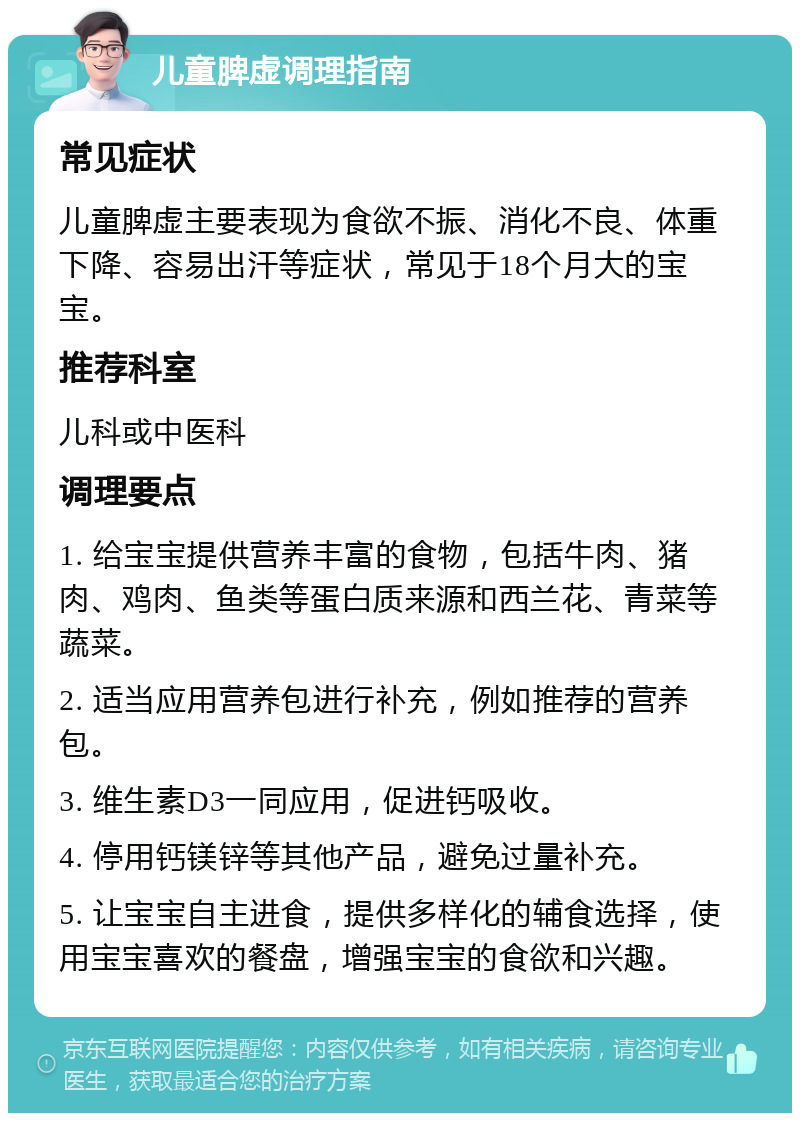 儿童脾虚调理指南 常见症状 儿童脾虚主要表现为食欲不振、消化不良、体重下降、容易出汗等症状，常见于18个月大的宝宝。 推荐科室 儿科或中医科 调理要点 1. 给宝宝提供营养丰富的食物，包括牛肉、猪肉、鸡肉、鱼类等蛋白质来源和西兰花、青菜等蔬菜。 2. 适当应用营养包进行补充，例如推荐的营养包。 3. 维生素D3一同应用，促进钙吸收。 4. 停用钙镁锌等其他产品，避免过量补充。 5. 让宝宝自主进食，提供多样化的辅食选择，使用宝宝喜欢的餐盘，增强宝宝的食欲和兴趣。