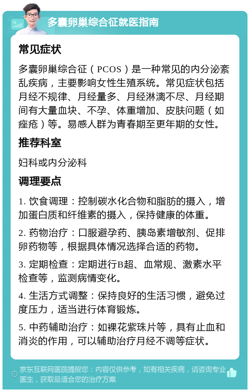 多囊卵巢综合征就医指南 常见症状 多囊卵巢综合征（PCOS）是一种常见的内分泌紊乱疾病，主要影响女性生殖系统。常见症状包括月经不规律、月经量多、月经淋漓不尽、月经期间有大量血块、不孕、体重增加、皮肤问题（如痤疮）等。易感人群为青春期至更年期的女性。 推荐科室 妇科或内分泌科 调理要点 1. 饮食调理：控制碳水化合物和脂肪的摄入，增加蛋白质和纤维素的摄入，保持健康的体重。 2. 药物治疗：口服避孕药、胰岛素增敏剂、促排卵药物等，根据具体情况选择合适的药物。 3. 定期检查：定期进行B超、血常规、激素水平检查等，监测病情变化。 4. 生活方式调整：保持良好的生活习惯，避免过度压力，适当进行体育锻炼。 5. 中药辅助治疗：如裸花紫珠片等，具有止血和消炎的作用，可以辅助治疗月经不调等症状。