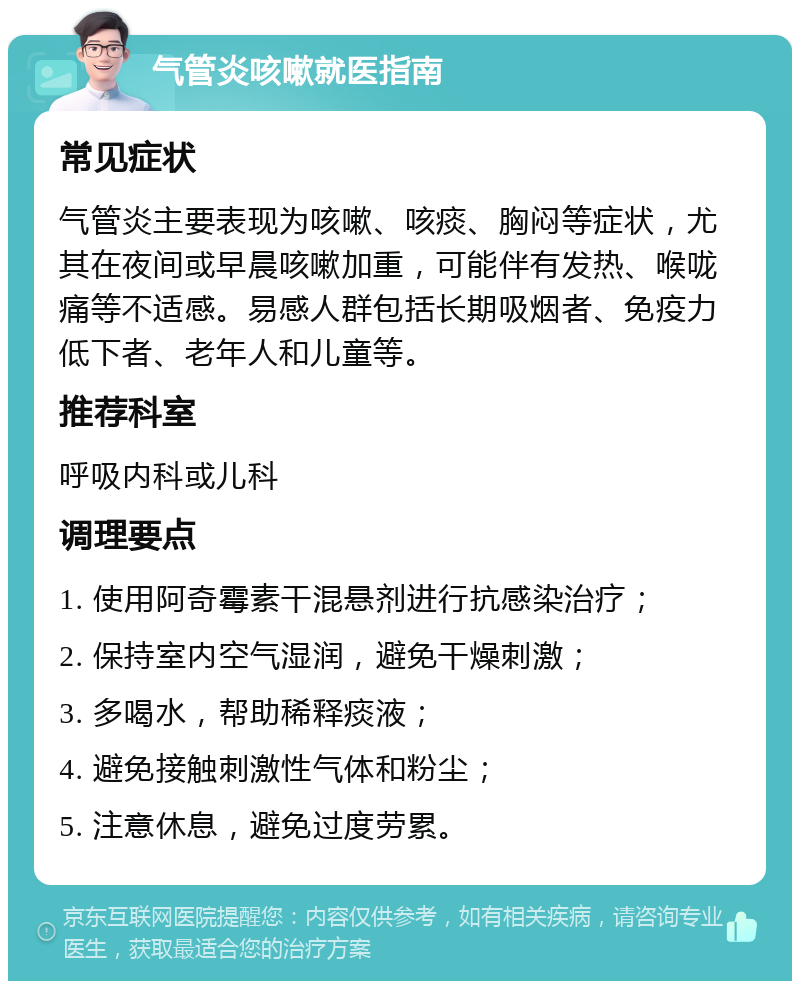 气管炎咳嗽就医指南 常见症状 气管炎主要表现为咳嗽、咳痰、胸闷等症状，尤其在夜间或早晨咳嗽加重，可能伴有发热、喉咙痛等不适感。易感人群包括长期吸烟者、免疫力低下者、老年人和儿童等。 推荐科室 呼吸内科或儿科 调理要点 1. 使用阿奇霉素干混悬剂进行抗感染治疗； 2. 保持室内空气湿润，避免干燥刺激； 3. 多喝水，帮助稀释痰液； 4. 避免接触刺激性气体和粉尘； 5. 注意休息，避免过度劳累。