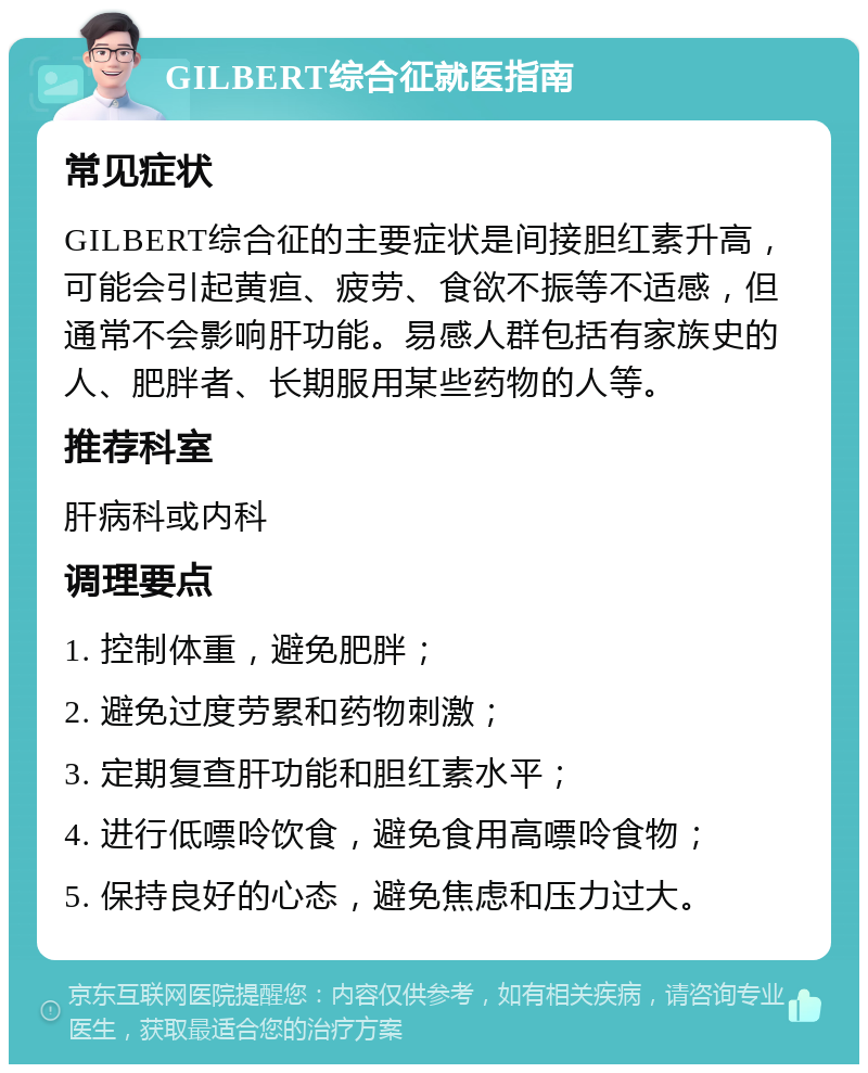 GILBERT综合征就医指南 常见症状 GILBERT综合征的主要症状是间接胆红素升高，可能会引起黄疸、疲劳、食欲不振等不适感，但通常不会影响肝功能。易感人群包括有家族史的人、肥胖者、长期服用某些药物的人等。 推荐科室 肝病科或内科 调理要点 1. 控制体重，避免肥胖； 2. 避免过度劳累和药物刺激； 3. 定期复查肝功能和胆红素水平； 4. 进行低嘌呤饮食，避免食用高嘌呤食物； 5. 保持良好的心态，避免焦虑和压力过大。