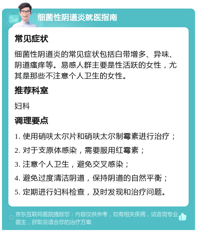 细菌性阴道炎就医指南 常见症状 细菌性阴道炎的常见症状包括白带增多、异味、阴道瘙痒等。易感人群主要是性活跃的女性，尤其是那些不注意个人卫生的女性。 推荐科室 妇科 调理要点 1. 使用硝呋太尔片和硝呋太尔制霉素进行治疗； 2. 对于支原体感染，需要服用红霉素； 3. 注意个人卫生，避免交叉感染； 4. 避免过度清洁阴道，保持阴道的自然平衡； 5. 定期进行妇科检查，及时发现和治疗问题。