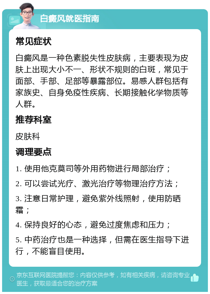 白癜风就医指南 常见症状 白癜风是一种色素脱失性皮肤病，主要表现为皮肤上出现大小不一、形状不规则的白斑，常见于面部、手部、足部等暴露部位。易感人群包括有家族史、自身免疫性疾病、长期接触化学物质等人群。 推荐科室 皮肤科 调理要点 1. 使用他克莫司等外用药物进行局部治疗； 2. 可以尝试光疗、激光治疗等物理治疗方法； 3. 注意日常护理，避免紫外线照射，使用防晒霜； 4. 保持良好的心态，避免过度焦虑和压力； 5. 中药治疗也是一种选择，但需在医生指导下进行，不能盲目使用。