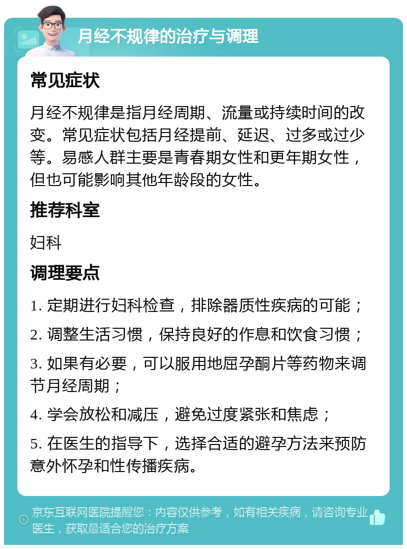 月经不规律的治疗与调理 常见症状 月经不规律是指月经周期、流量或持续时间的改变。常见症状包括月经提前、延迟、过多或过少等。易感人群主要是青春期女性和更年期女性，但也可能影响其他年龄段的女性。 推荐科室 妇科 调理要点 1. 定期进行妇科检查，排除器质性疾病的可能； 2. 调整生活习惯，保持良好的作息和饮食习惯； 3. 如果有必要，可以服用地屈孕酮片等药物来调节月经周期； 4. 学会放松和减压，避免过度紧张和焦虑； 5. 在医生的指导下，选择合适的避孕方法来预防意外怀孕和性传播疾病。