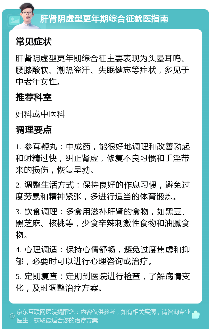 肝肾阴虚型更年期综合征就医指南 常见症状 肝肾阴虚型更年期综合征主要表现为头晕耳鸣、腰膝酸软、潮热盗汗、失眠健忘等症状，多见于中老年女性。 推荐科室 妇科或中医科 调理要点 1. 参茸鞭丸：中成药，能很好地调理和改善勃起和射精过快，纠正肾虚，修复不良习惯和手淫带来的损伤，恢复早勃。 2. 调整生活方式：保持良好的作息习惯，避免过度劳累和精神紧张，多进行适当的体育锻炼。 3. 饮食调理：多食用滋补肝肾的食物，如黑豆、黑芝麻、核桃等，少食辛辣刺激性食物和油腻食物。 4. 心理调适：保持心情舒畅，避免过度焦虑和抑郁，必要时可以进行心理咨询或治疗。 5. 定期复查：定期到医院进行检查，了解病情变化，及时调整治疗方案。