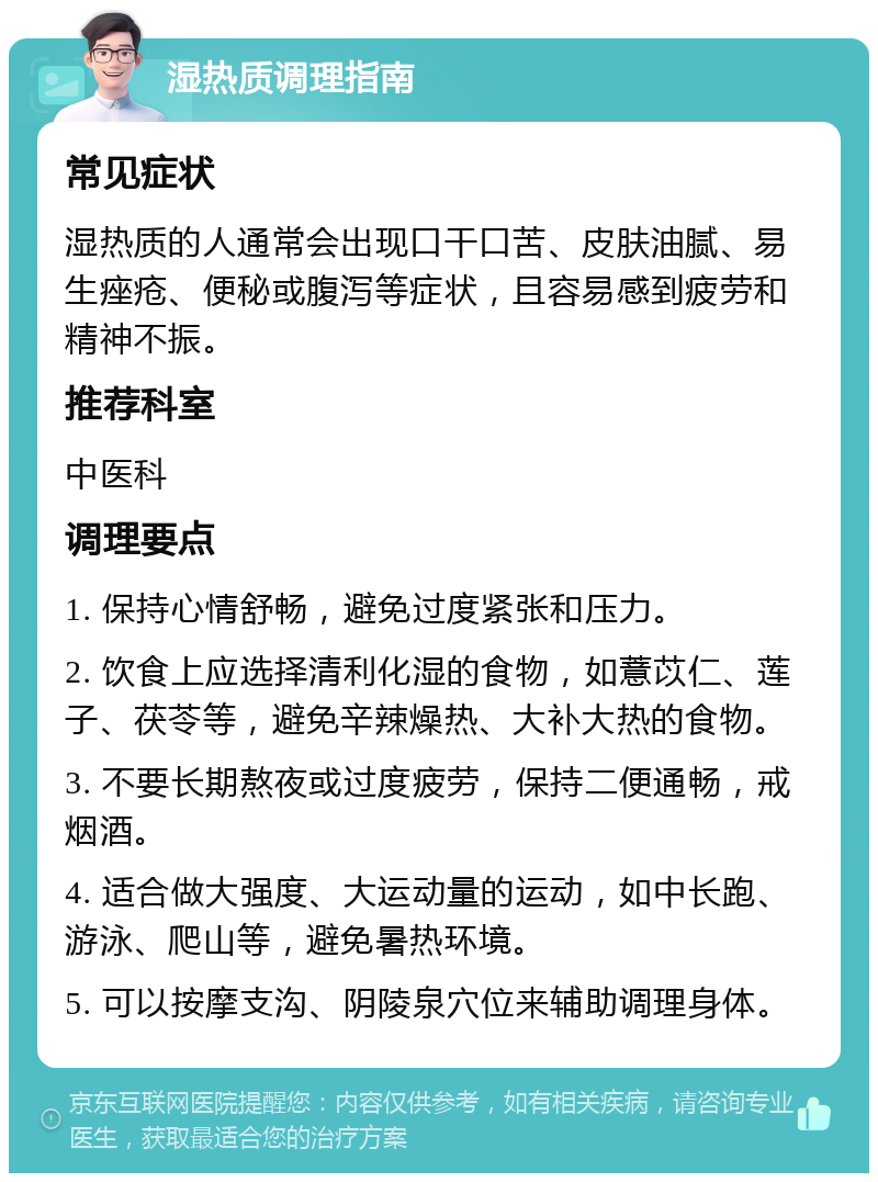 湿热质调理指南 常见症状 湿热质的人通常会出现口干口苦、皮肤油腻、易生痤疮、便秘或腹泻等症状，且容易感到疲劳和精神不振。 推荐科室 中医科 调理要点 1. 保持心情舒畅，避免过度紧张和压力。 2. 饮食上应选择清利化湿的食物，如薏苡仁、莲子、茯苓等，避免辛辣燥热、大补大热的食物。 3. 不要长期熬夜或过度疲劳，保持二便通畅，戒烟酒。 4. 适合做大强度、大运动量的运动，如中长跑、游泳、爬山等，避免暑热环境。 5. 可以按摩支沟、阴陵泉穴位来辅助调理身体。