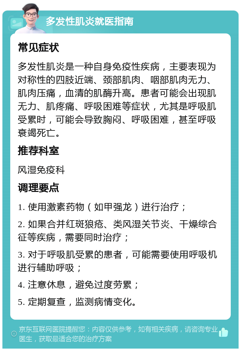 多发性肌炎就医指南 常见症状 多发性肌炎是一种自身免疫性疾病，主要表现为对称性的四肢近端、颈部肌肉、咽部肌肉无力、肌肉压痛，血清的肌酶升高。患者可能会出现肌无力、肌疼痛、呼吸困难等症状，尤其是呼吸肌受累时，可能会导致胸闷、呼吸困难，甚至呼吸衰竭死亡。 推荐科室 风湿免疫科 调理要点 1. 使用激素药物（如甲强龙）进行治疗； 2. 如果合并红斑狼疮、类风湿关节炎、干燥综合征等疾病，需要同时治疗； 3. 对于呼吸肌受累的患者，可能需要使用呼吸机进行辅助呼吸； 4. 注意休息，避免过度劳累； 5. 定期复查，监测病情变化。