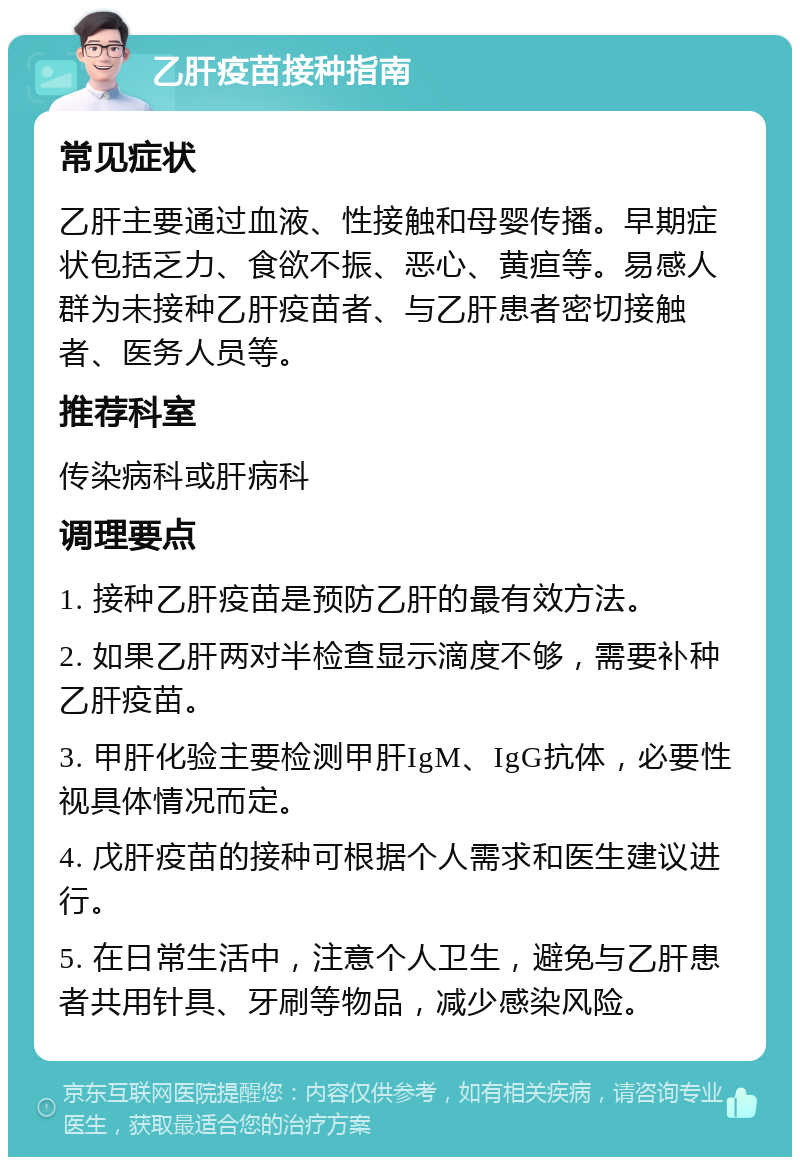 乙肝疫苗接种指南 常见症状 乙肝主要通过血液、性接触和母婴传播。早期症状包括乏力、食欲不振、恶心、黄疸等。易感人群为未接种乙肝疫苗者、与乙肝患者密切接触者、医务人员等。 推荐科室 传染病科或肝病科 调理要点 1. 接种乙肝疫苗是预防乙肝的最有效方法。 2. 如果乙肝两对半检查显示滴度不够，需要补种乙肝疫苗。 3. 甲肝化验主要检测甲肝IgM、IgG抗体，必要性视具体情况而定。 4. 戊肝疫苗的接种可根据个人需求和医生建议进行。 5. 在日常生活中，注意个人卫生，避免与乙肝患者共用针具、牙刷等物品，减少感染风险。