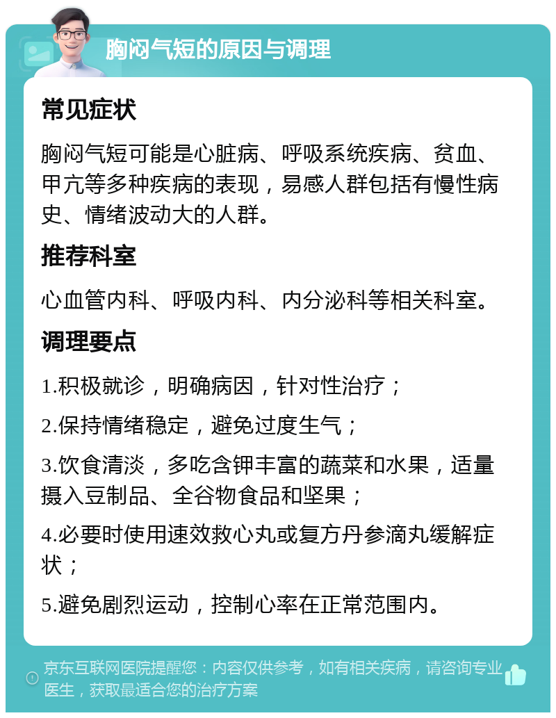 胸闷气短的原因与调理 常见症状 胸闷气短可能是心脏病、呼吸系统疾病、贫血、甲亢等多种疾病的表现，易感人群包括有慢性病史、情绪波动大的人群。 推荐科室 心血管内科、呼吸内科、内分泌科等相关科室。 调理要点 1.积极就诊，明确病因，针对性治疗； 2.保持情绪稳定，避免过度生气； 3.饮食清淡，多吃含钾丰富的蔬菜和水果，适量摄入豆制品、全谷物食品和坚果； 4.必要时使用速效救心丸或复方丹参滴丸缓解症状； 5.避免剧烈运动，控制心率在正常范围内。