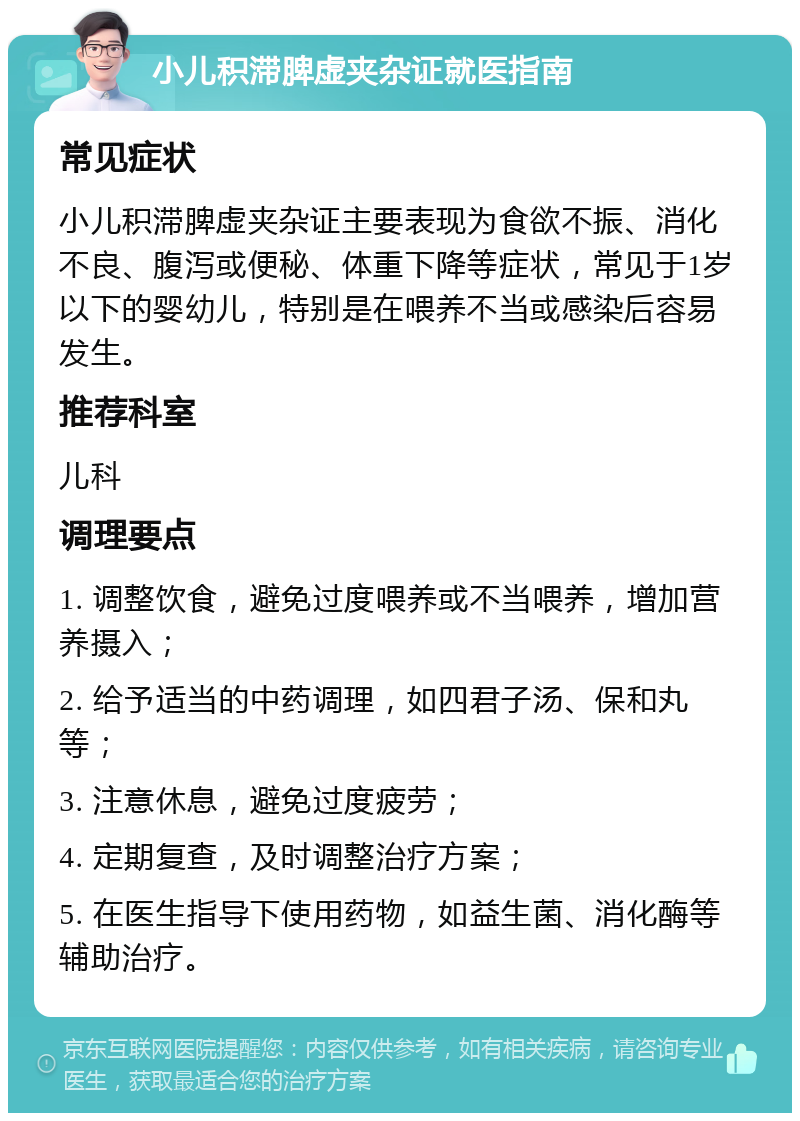 小儿积滞脾虚夹杂证就医指南 常见症状 小儿积滞脾虚夹杂证主要表现为食欲不振、消化不良、腹泻或便秘、体重下降等症状，常见于1岁以下的婴幼儿，特别是在喂养不当或感染后容易发生。 推荐科室 儿科 调理要点 1. 调整饮食，避免过度喂养或不当喂养，增加营养摄入； 2. 给予适当的中药调理，如四君子汤、保和丸等； 3. 注意休息，避免过度疲劳； 4. 定期复查，及时调整治疗方案； 5. 在医生指导下使用药物，如益生菌、消化酶等辅助治疗。