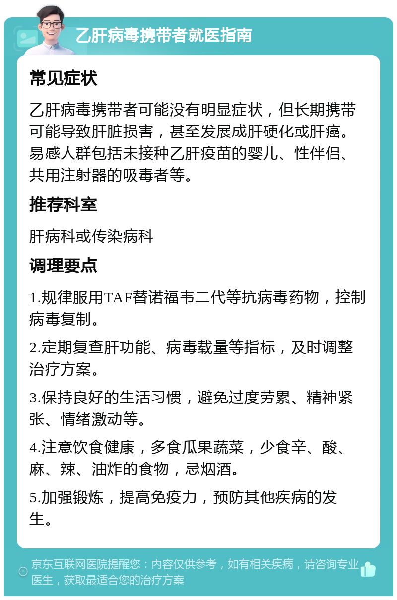 乙肝病毒携带者就医指南 常见症状 乙肝病毒携带者可能没有明显症状，但长期携带可能导致肝脏损害，甚至发展成肝硬化或肝癌。易感人群包括未接种乙肝疫苗的婴儿、性伴侣、共用注射器的吸毒者等。 推荐科室 肝病科或传染病科 调理要点 1.规律服用TAF替诺福韦二代等抗病毒药物，控制病毒复制。 2.定期复查肝功能、病毒载量等指标，及时调整治疗方案。 3.保持良好的生活习惯，避免过度劳累、精神紧张、情绪激动等。 4.注意饮食健康，多食瓜果蔬菜，少食辛、酸、麻、辣、油炸的食物，忌烟酒。 5.加强锻炼，提高免疫力，预防其他疾病的发生。