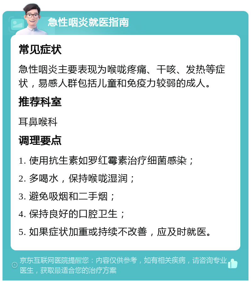 急性咽炎就医指南 常见症状 急性咽炎主要表现为喉咙疼痛、干咳、发热等症状，易感人群包括儿童和免疫力较弱的成人。 推荐科室 耳鼻喉科 调理要点 1. 使用抗生素如罗红霉素治疗细菌感染； 2. 多喝水，保持喉咙湿润； 3. 避免吸烟和二手烟； 4. 保持良好的口腔卫生； 5. 如果症状加重或持续不改善，应及时就医。