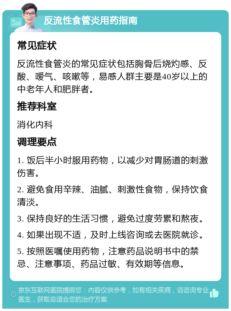 反流性食管炎用药指南 常见症状 反流性食管炎的常见症状包括胸骨后烧灼感、反酸、嗳气、咳嗽等，易感人群主要是40岁以上的中老年人和肥胖者。 推荐科室 消化内科 调理要点 1. 饭后半小时服用药物，以减少对胃肠道的刺激伤害。 2. 避免食用辛辣、油腻、刺激性食物，保持饮食清淡。 3. 保持良好的生活习惯，避免过度劳累和熬夜。 4. 如果出现不适，及时上线咨询或去医院就诊。 5. 按照医嘱使用药物，注意药品说明书中的禁忌、注意事项、药品过敏、有效期等信息。