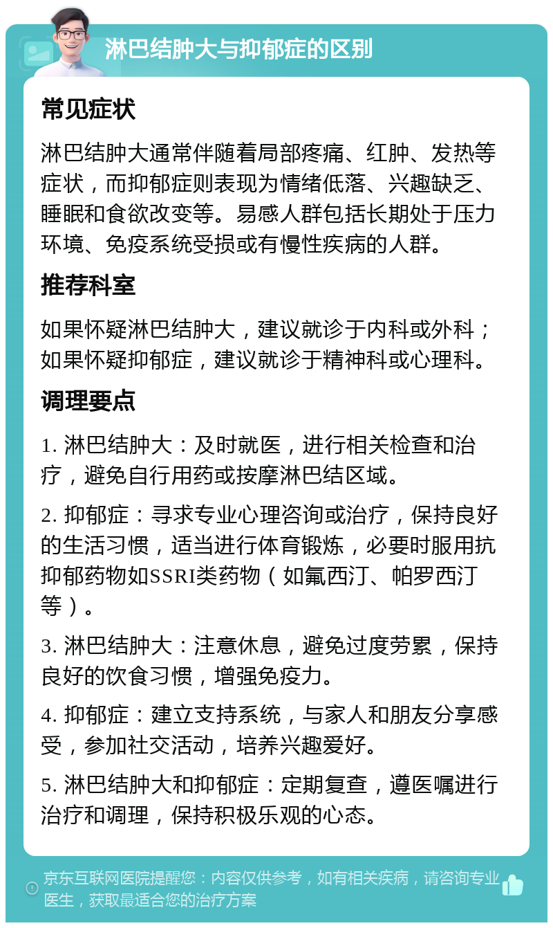 淋巴结肿大与抑郁症的区别 常见症状 淋巴结肿大通常伴随着局部疼痛、红肿、发热等症状，而抑郁症则表现为情绪低落、兴趣缺乏、睡眠和食欲改变等。易感人群包括长期处于压力环境、免疫系统受损或有慢性疾病的人群。 推荐科室 如果怀疑淋巴结肿大，建议就诊于内科或外科；如果怀疑抑郁症，建议就诊于精神科或心理科。 调理要点 1. 淋巴结肿大：及时就医，进行相关检查和治疗，避免自行用药或按摩淋巴结区域。 2. 抑郁症：寻求专业心理咨询或治疗，保持良好的生活习惯，适当进行体育锻炼，必要时服用抗抑郁药物如SSRI类药物（如氟西汀、帕罗西汀等）。 3. 淋巴结肿大：注意休息，避免过度劳累，保持良好的饮食习惯，增强免疫力。 4. 抑郁症：建立支持系统，与家人和朋友分享感受，参加社交活动，培养兴趣爱好。 5. 淋巴结肿大和抑郁症：定期复查，遵医嘱进行治疗和调理，保持积极乐观的心态。