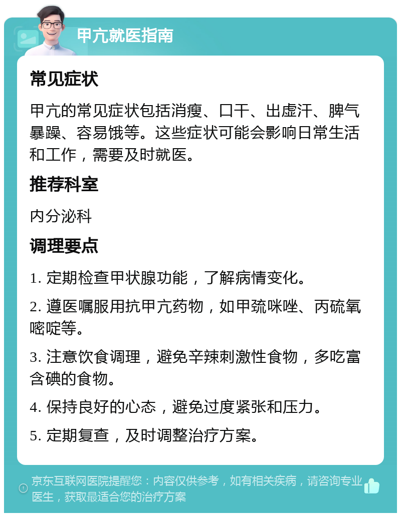 甲亢就医指南 常见症状 甲亢的常见症状包括消瘦、口干、出虚汗、脾气暴躁、容易饿等。这些症状可能会影响日常生活和工作，需要及时就医。 推荐科室 内分泌科 调理要点 1. 定期检查甲状腺功能，了解病情变化。 2. 遵医嘱服用抗甲亢药物，如甲巯咪唑、丙硫氧嘧啶等。 3. 注意饮食调理，避免辛辣刺激性食物，多吃富含碘的食物。 4. 保持良好的心态，避免过度紧张和压力。 5. 定期复查，及时调整治疗方案。