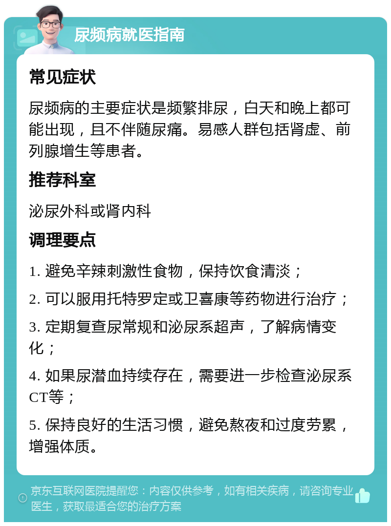 尿频病就医指南 常见症状 尿频病的主要症状是频繁排尿，白天和晚上都可能出现，且不伴随尿痛。易感人群包括肾虚、前列腺增生等患者。 推荐科室 泌尿外科或肾内科 调理要点 1. 避免辛辣刺激性食物，保持饮食清淡； 2. 可以服用托特罗定或卫喜康等药物进行治疗； 3. 定期复查尿常规和泌尿系超声，了解病情变化； 4. 如果尿潜血持续存在，需要进一步检查泌尿系CT等； 5. 保持良好的生活习惯，避免熬夜和过度劳累，增强体质。