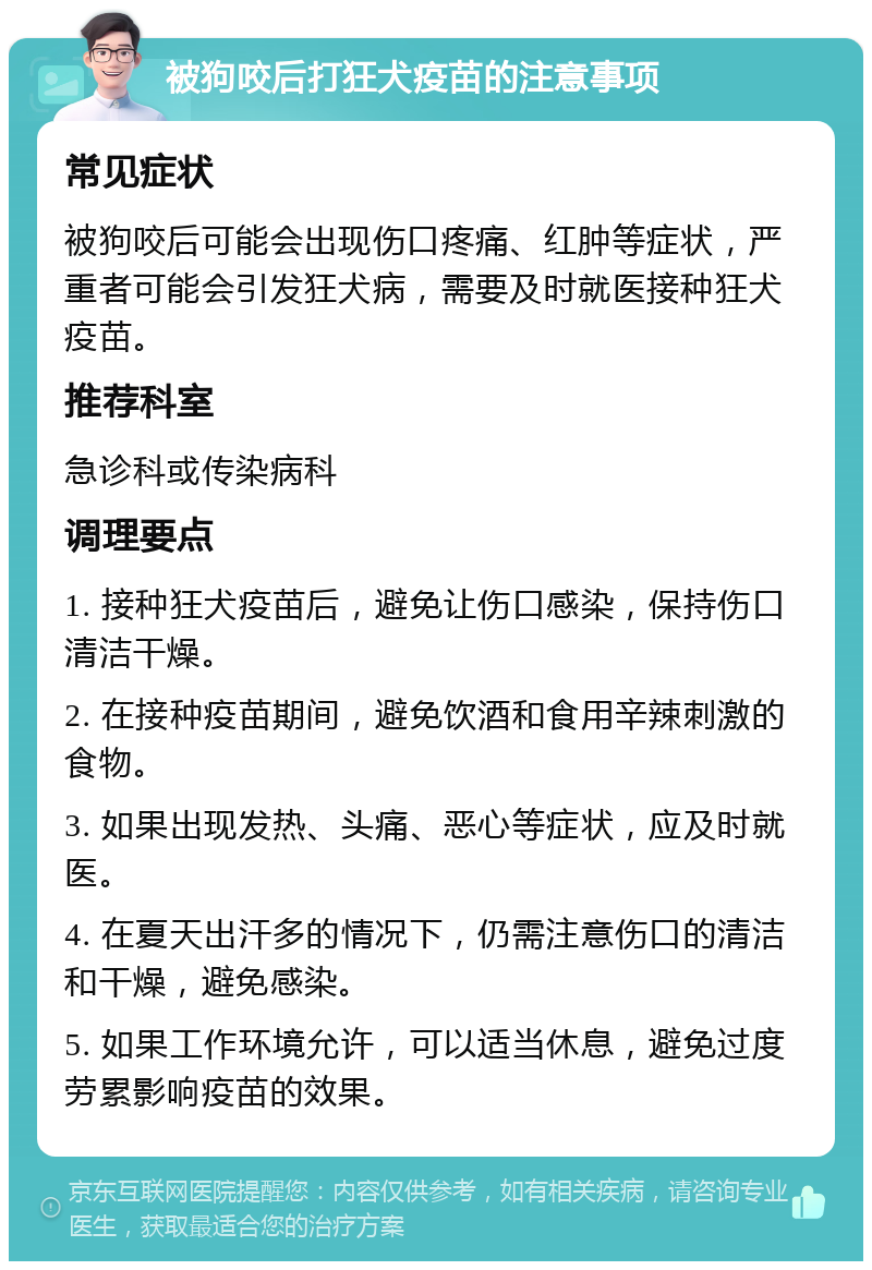 被狗咬后打狂犬疫苗的注意事项 常见症状 被狗咬后可能会出现伤口疼痛、红肿等症状，严重者可能会引发狂犬病，需要及时就医接种狂犬疫苗。 推荐科室 急诊科或传染病科 调理要点 1. 接种狂犬疫苗后，避免让伤口感染，保持伤口清洁干燥。 2. 在接种疫苗期间，避免饮酒和食用辛辣刺激的食物。 3. 如果出现发热、头痛、恶心等症状，应及时就医。 4. 在夏天出汗多的情况下，仍需注意伤口的清洁和干燥，避免感染。 5. 如果工作环境允许，可以适当休息，避免过度劳累影响疫苗的效果。