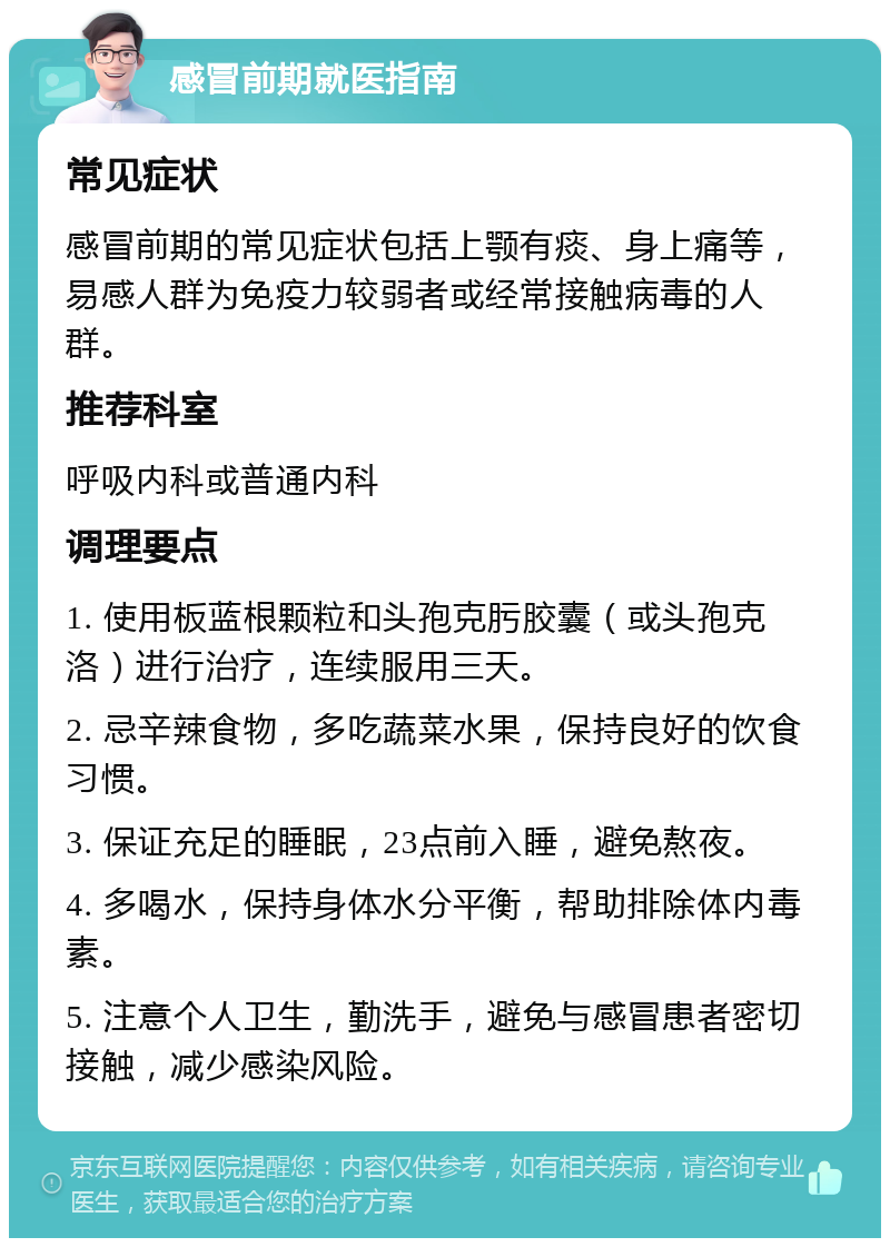 感冒前期就医指南 常见症状 感冒前期的常见症状包括上颚有痰、身上痛等，易感人群为免疫力较弱者或经常接触病毒的人群。 推荐科室 呼吸内科或普通内科 调理要点 1. 使用板蓝根颗粒和头孢克肟胶囊（或头孢克洛）进行治疗，连续服用三天。 2. 忌辛辣食物，多吃蔬菜水果，保持良好的饮食习惯。 3. 保证充足的睡眠，23点前入睡，避免熬夜。 4. 多喝水，保持身体水分平衡，帮助排除体内毒素。 5. 注意个人卫生，勤洗手，避免与感冒患者密切接触，减少感染风险。