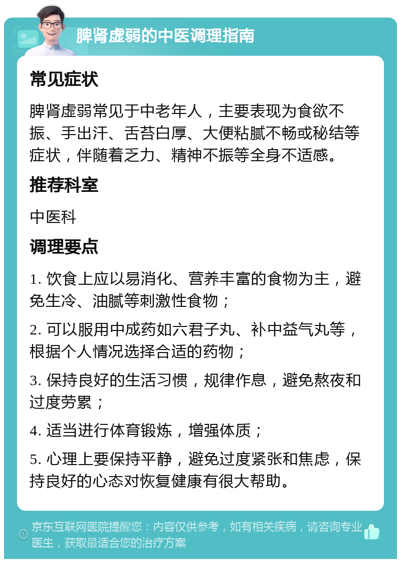 脾肾虚弱的中医调理指南 常见症状 脾肾虚弱常见于中老年人，主要表现为食欲不振、手出汗、舌苔白厚、大便粘腻不畅或秘结等症状，伴随着乏力、精神不振等全身不适感。 推荐科室 中医科 调理要点 1. 饮食上应以易消化、营养丰富的食物为主，避免生冷、油腻等刺激性食物； 2. 可以服用中成药如六君子丸、补中益气丸等，根据个人情况选择合适的药物； 3. 保持良好的生活习惯，规律作息，避免熬夜和过度劳累； 4. 适当进行体育锻炼，增强体质； 5. 心理上要保持平静，避免过度紧张和焦虑，保持良好的心态对恢复健康有很大帮助。