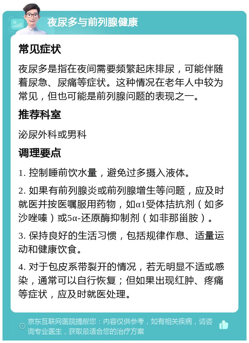 夜尿多与前列腺健康 常见症状 夜尿多是指在夜间需要频繁起床排尿，可能伴随着尿急、尿痛等症状。这种情况在老年人中较为常见，但也可能是前列腺问题的表现之一。 推荐科室 泌尿外科或男科 调理要点 1. 控制睡前饮水量，避免过多摄入液体。 2. 如果有前列腺炎或前列腺增生等问题，应及时就医并按医嘱服用药物，如α1受体拮抗剂（如多沙唑嗪）或5α-还原酶抑制剂（如非那甾胺）。 3. 保持良好的生活习惯，包括规律作息、适量运动和健康饮食。 4. 对于包皮系带裂开的情况，若无明显不适或感染，通常可以自行恢复；但如果出现红肿、疼痛等症状，应及时就医处理。