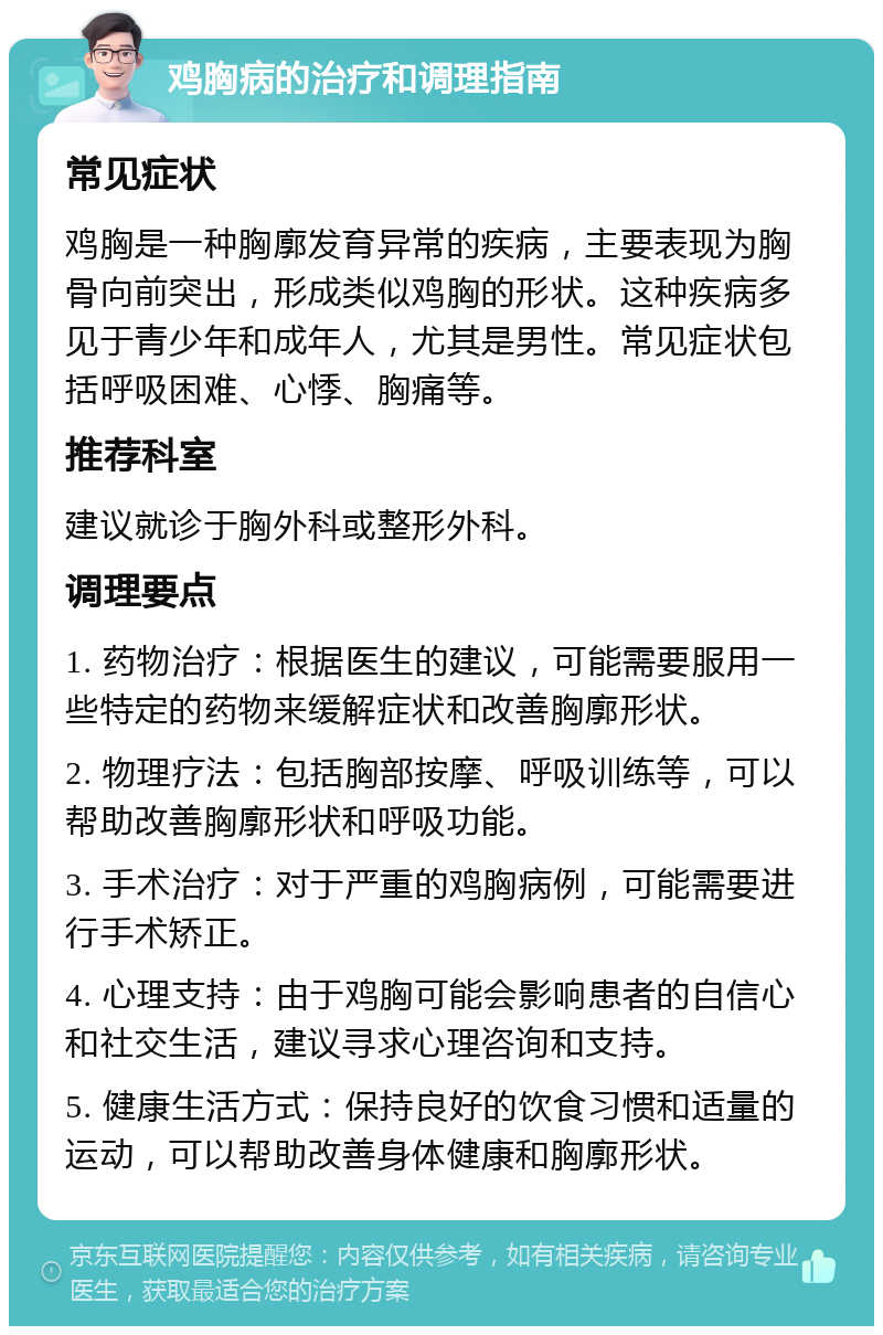 鸡胸病的治疗和调理指南 常见症状 鸡胸是一种胸廓发育异常的疾病，主要表现为胸骨向前突出，形成类似鸡胸的形状。这种疾病多见于青少年和成年人，尤其是男性。常见症状包括呼吸困难、心悸、胸痛等。 推荐科室 建议就诊于胸外科或整形外科。 调理要点 1. 药物治疗：根据医生的建议，可能需要服用一些特定的药物来缓解症状和改善胸廓形状。 2. 物理疗法：包括胸部按摩、呼吸训练等，可以帮助改善胸廓形状和呼吸功能。 3. 手术治疗：对于严重的鸡胸病例，可能需要进行手术矫正。 4. 心理支持：由于鸡胸可能会影响患者的自信心和社交生活，建议寻求心理咨询和支持。 5. 健康生活方式：保持良好的饮食习惯和适量的运动，可以帮助改善身体健康和胸廓形状。