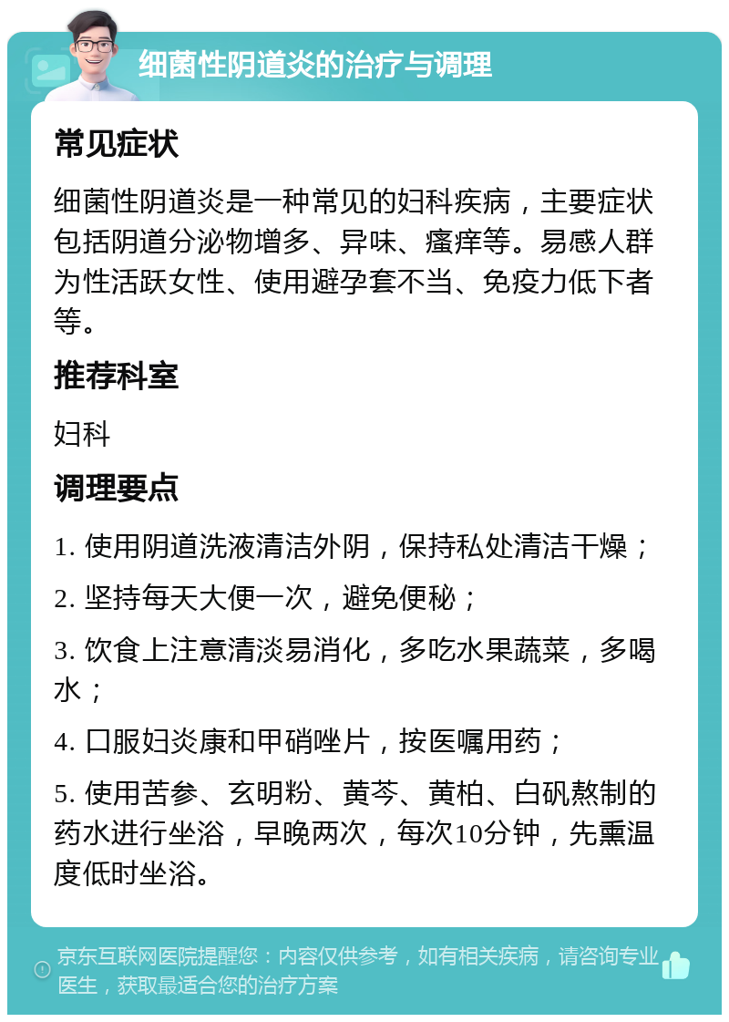 细菌性阴道炎的治疗与调理 常见症状 细菌性阴道炎是一种常见的妇科疾病，主要症状包括阴道分泌物增多、异味、瘙痒等。易感人群为性活跃女性、使用避孕套不当、免疫力低下者等。 推荐科室 妇科 调理要点 1. 使用阴道洗液清洁外阴，保持私处清洁干燥； 2. 坚持每天大便一次，避免便秘； 3. 饮食上注意清淡易消化，多吃水果蔬菜，多喝水； 4. 口服妇炎康和甲硝唑片，按医嘱用药； 5. 使用苦参、玄明粉、黄芩、黄柏、白矾熬制的药水进行坐浴，早晚两次，每次10分钟，先熏温度低时坐浴。