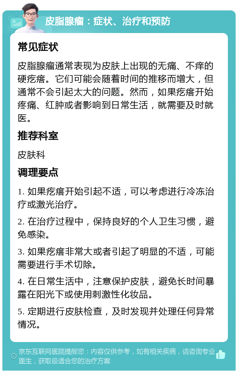 皮脂腺瘤：症状、治疗和预防 常见症状 皮脂腺瘤通常表现为皮肤上出现的无痛、不痒的硬疙瘩。它们可能会随着时间的推移而增大，但通常不会引起太大的问题。然而，如果疙瘩开始疼痛、红肿或者影响到日常生活，就需要及时就医。 推荐科室 皮肤科 调理要点 1. 如果疙瘩开始引起不适，可以考虑进行冷冻治疗或激光治疗。 2. 在治疗过程中，保持良好的个人卫生习惯，避免感染。 3. 如果疙瘩非常大或者引起了明显的不适，可能需要进行手术切除。 4. 在日常生活中，注意保护皮肤，避免长时间暴露在阳光下或使用刺激性化妆品。 5. 定期进行皮肤检查，及时发现并处理任何异常情况。