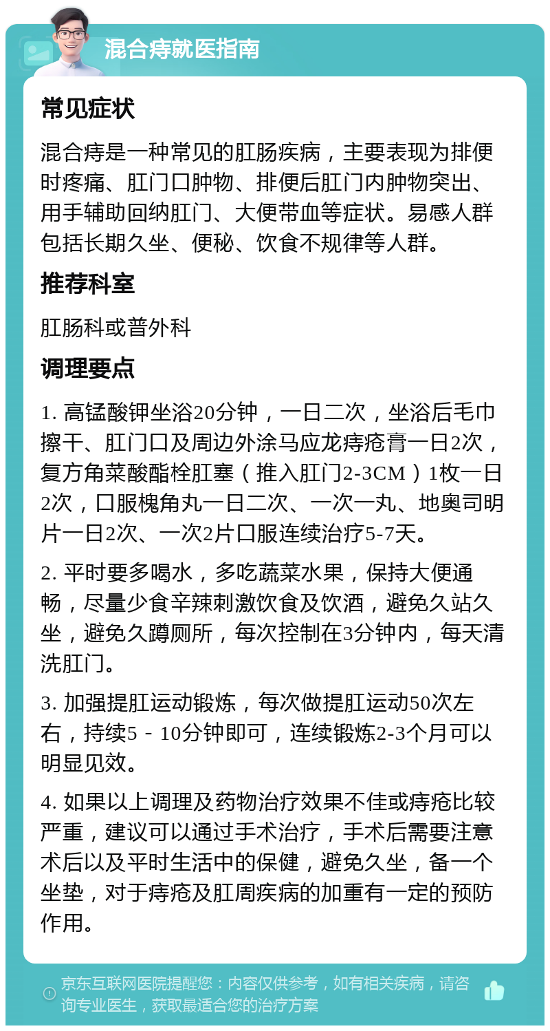 混合痔就医指南 常见症状 混合痔是一种常见的肛肠疾病，主要表现为排便时疼痛、肛门口肿物、排便后肛门内肿物突出、用手辅助回纳肛门、大便带血等症状。易感人群包括长期久坐、便秘、饮食不规律等人群。 推荐科室 肛肠科或普外科 调理要点 1. 高锰酸钾坐浴20分钟，一日二次，坐浴后毛巾擦干、肛门口及周边外涂马应龙痔疮膏一日2次，复方角菜酸酯栓肛塞（推入肛门2-3CM）1枚一日2次，口服槐角丸一日二次、一次一丸、地奥司明片一日2次、一次2片口服连续治疗5-7天。 2. 平时要多喝水，多吃蔬菜水果，保持大便通畅，尽量少食辛辣刺激饮食及饮酒，避免久站久坐，避免久蹲厕所，每次控制在3分钟内，每天清洗肛门。 3. 加强提肛运动锻炼，每次做提肛运动50次左右，持续5－10分钟即可，连续锻炼2-3个月可以明显见效。 4. 如果以上调理及药物治疗效果不佳或痔疮比较严重，建议可以通过手术治疗，手术后需要注意术后以及平时生活中的保健，避免久坐，备一个坐垫，对于痔疮及肛周疾病的加重有一定的预防作用。