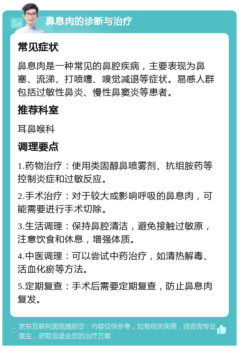 鼻息肉的诊断与治疗 常见症状 鼻息肉是一种常见的鼻腔疾病，主要表现为鼻塞、流涕、打喷嚏、嗅觉减退等症状。易感人群包括过敏性鼻炎、慢性鼻窦炎等患者。 推荐科室 耳鼻喉科 调理要点 1.药物治疗：使用类固醇鼻喷雾剂、抗组胺药等控制炎症和过敏反应。 2.手术治疗：对于较大或影响呼吸的鼻息肉，可能需要进行手术切除。 3.生活调理：保持鼻腔清洁，避免接触过敏原，注意饮食和休息，增强体质。 4.中医调理：可以尝试中药治疗，如清热解毒、活血化瘀等方法。 5.定期复查：手术后需要定期复查，防止鼻息肉复发。