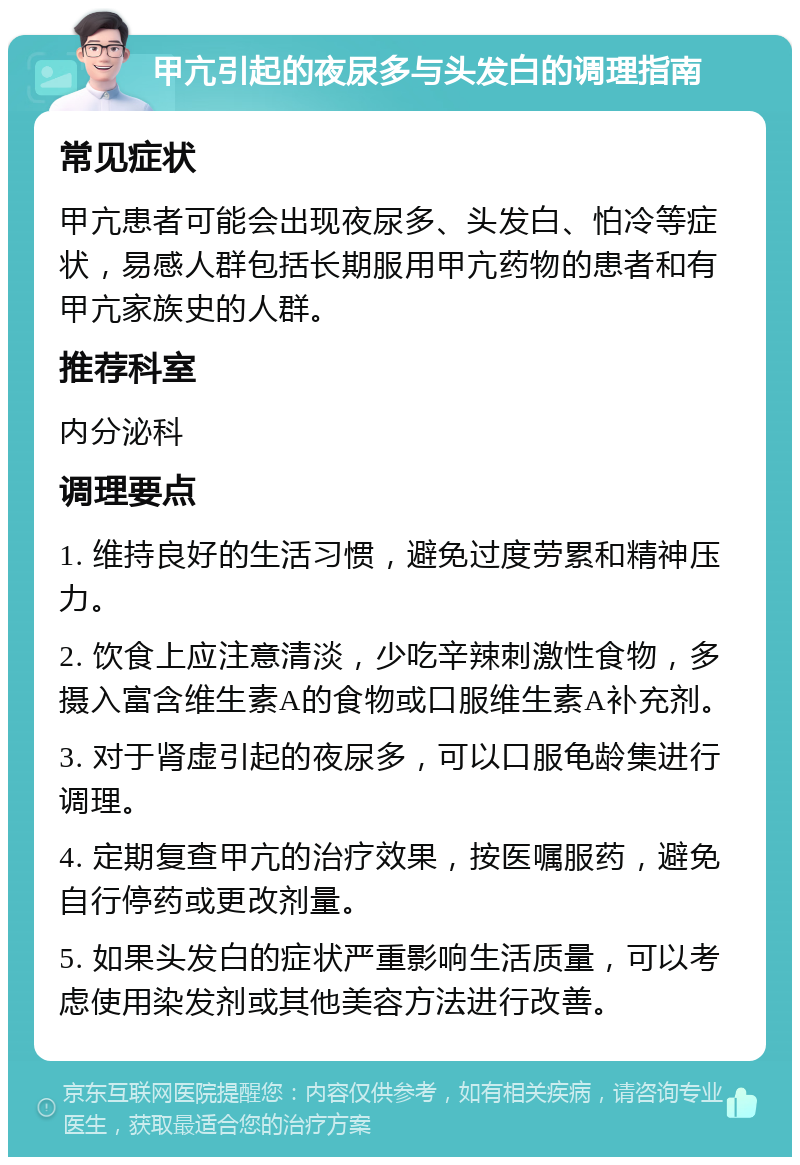 甲亢引起的夜尿多与头发白的调理指南 常见症状 甲亢患者可能会出现夜尿多、头发白、怕冷等症状，易感人群包括长期服用甲亢药物的患者和有甲亢家族史的人群。 推荐科室 内分泌科 调理要点 1. 维持良好的生活习惯，避免过度劳累和精神压力。 2. 饮食上应注意清淡，少吃辛辣刺激性食物，多摄入富含维生素A的食物或口服维生素A补充剂。 3. 对于肾虚引起的夜尿多，可以口服龟龄集进行调理。 4. 定期复查甲亢的治疗效果，按医嘱服药，避免自行停药或更改剂量。 5. 如果头发白的症状严重影响生活质量，可以考虑使用染发剂或其他美容方法进行改善。