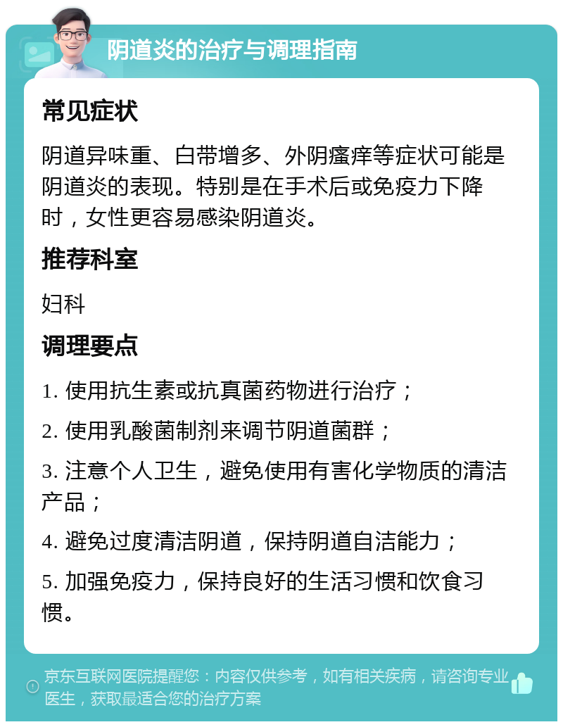 阴道炎的治疗与调理指南 常见症状 阴道异味重、白带增多、外阴瘙痒等症状可能是阴道炎的表现。特别是在手术后或免疫力下降时，女性更容易感染阴道炎。 推荐科室 妇科 调理要点 1. 使用抗生素或抗真菌药物进行治疗； 2. 使用乳酸菌制剂来调节阴道菌群； 3. 注意个人卫生，避免使用有害化学物质的清洁产品； 4. 避免过度清洁阴道，保持阴道自洁能力； 5. 加强免疫力，保持良好的生活习惯和饮食习惯。