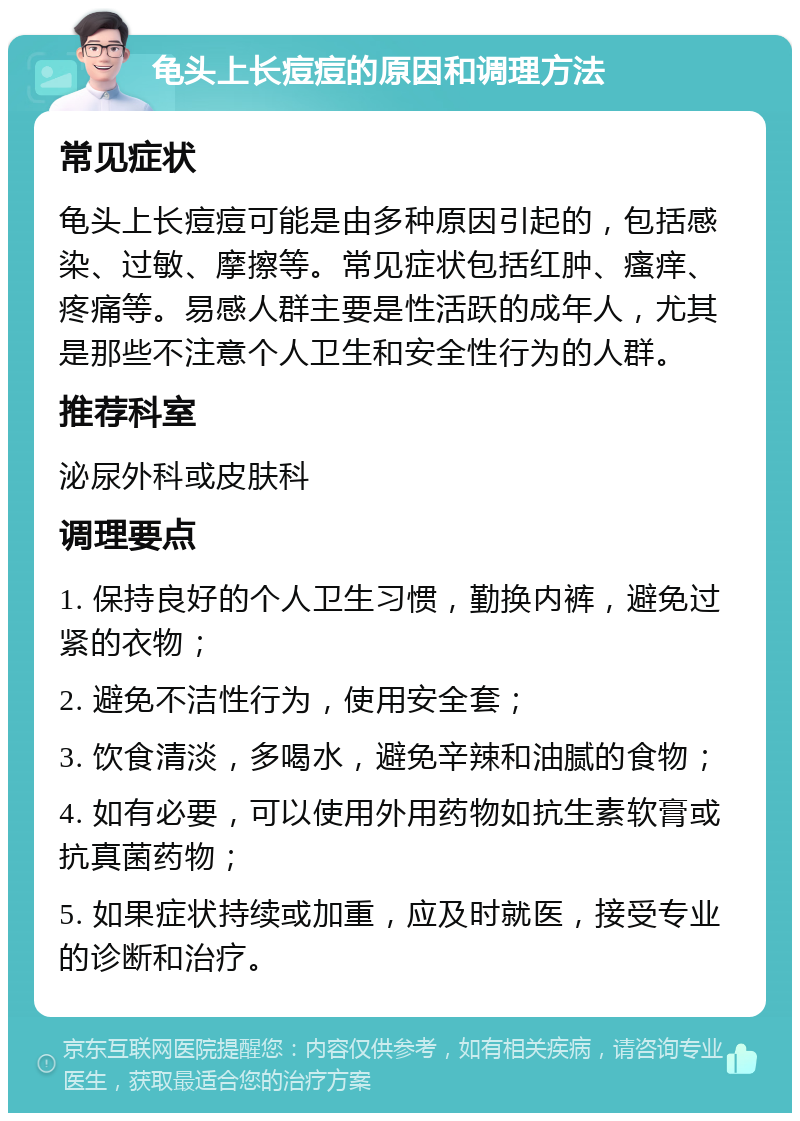 龟头上长痘痘的原因和调理方法 常见症状 龟头上长痘痘可能是由多种原因引起的，包括感染、过敏、摩擦等。常见症状包括红肿、瘙痒、疼痛等。易感人群主要是性活跃的成年人，尤其是那些不注意个人卫生和安全性行为的人群。 推荐科室 泌尿外科或皮肤科 调理要点 1. 保持良好的个人卫生习惯，勤换内裤，避免过紧的衣物； 2. 避免不洁性行为，使用安全套； 3. 饮食清淡，多喝水，避免辛辣和油腻的食物； 4. 如有必要，可以使用外用药物如抗生素软膏或抗真菌药物； 5. 如果症状持续或加重，应及时就医，接受专业的诊断和治疗。