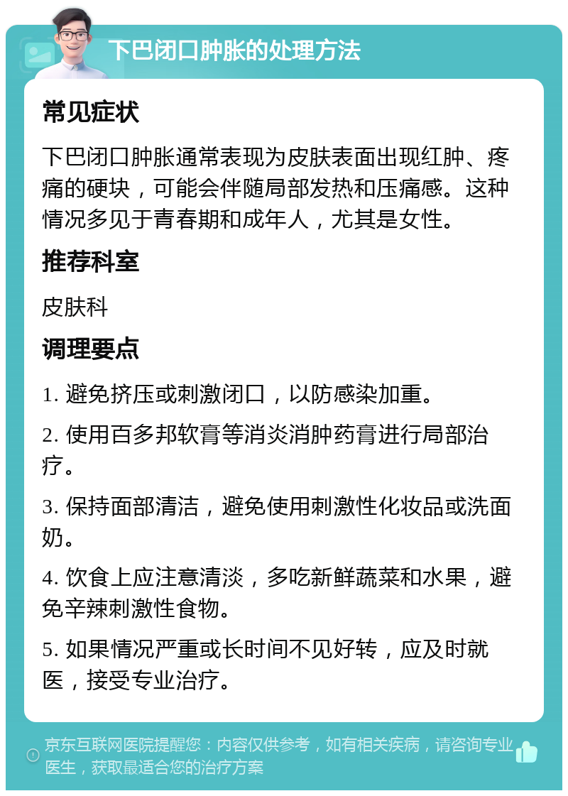 下巴闭口肿胀的处理方法 常见症状 下巴闭口肿胀通常表现为皮肤表面出现红肿、疼痛的硬块，可能会伴随局部发热和压痛感。这种情况多见于青春期和成年人，尤其是女性。 推荐科室 皮肤科 调理要点 1. 避免挤压或刺激闭口，以防感染加重。 2. 使用百多邦软膏等消炎消肿药膏进行局部治疗。 3. 保持面部清洁，避免使用刺激性化妆品或洗面奶。 4. 饮食上应注意清淡，多吃新鲜蔬菜和水果，避免辛辣刺激性食物。 5. 如果情况严重或长时间不见好转，应及时就医，接受专业治疗。