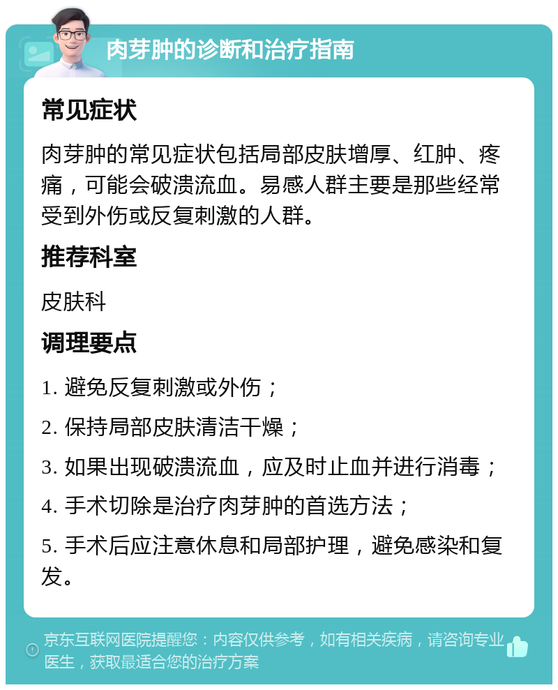 肉芽肿的诊断和治疗指南 常见症状 肉芽肿的常见症状包括局部皮肤增厚、红肿、疼痛，可能会破溃流血。易感人群主要是那些经常受到外伤或反复刺激的人群。 推荐科室 皮肤科 调理要点 1. 避免反复刺激或外伤； 2. 保持局部皮肤清洁干燥； 3. 如果出现破溃流血，应及时止血并进行消毒； 4. 手术切除是治疗肉芽肿的首选方法； 5. 手术后应注意休息和局部护理，避免感染和复发。