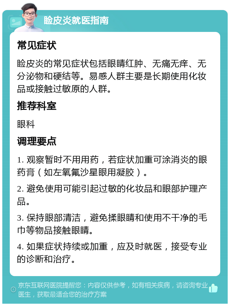 睑皮炎就医指南 常见症状 睑皮炎的常见症状包括眼睛红肿、无痛无痒、无分泌物和硬结等。易感人群主要是长期使用化妆品或接触过敏原的人群。 推荐科室 眼科 调理要点 1. 观察暂时不用用药，若症状加重可涂消炎的眼药膏（如左氧氟沙星眼用凝胶）。 2. 避免使用可能引起过敏的化妆品和眼部护理产品。 3. 保持眼部清洁，避免揉眼睛和使用不干净的毛巾等物品接触眼睛。 4. 如果症状持续或加重，应及时就医，接受专业的诊断和治疗。