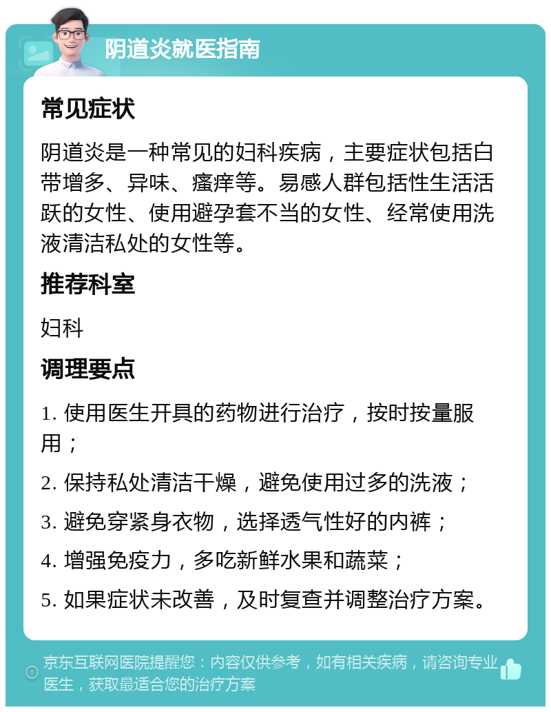 阴道炎就医指南 常见症状 阴道炎是一种常见的妇科疾病，主要症状包括白带增多、异味、瘙痒等。易感人群包括性生活活跃的女性、使用避孕套不当的女性、经常使用洗液清洁私处的女性等。 推荐科室 妇科 调理要点 1. 使用医生开具的药物进行治疗，按时按量服用； 2. 保持私处清洁干燥，避免使用过多的洗液； 3. 避免穿紧身衣物，选择透气性好的内裤； 4. 增强免疫力，多吃新鲜水果和蔬菜； 5. 如果症状未改善，及时复查并调整治疗方案。