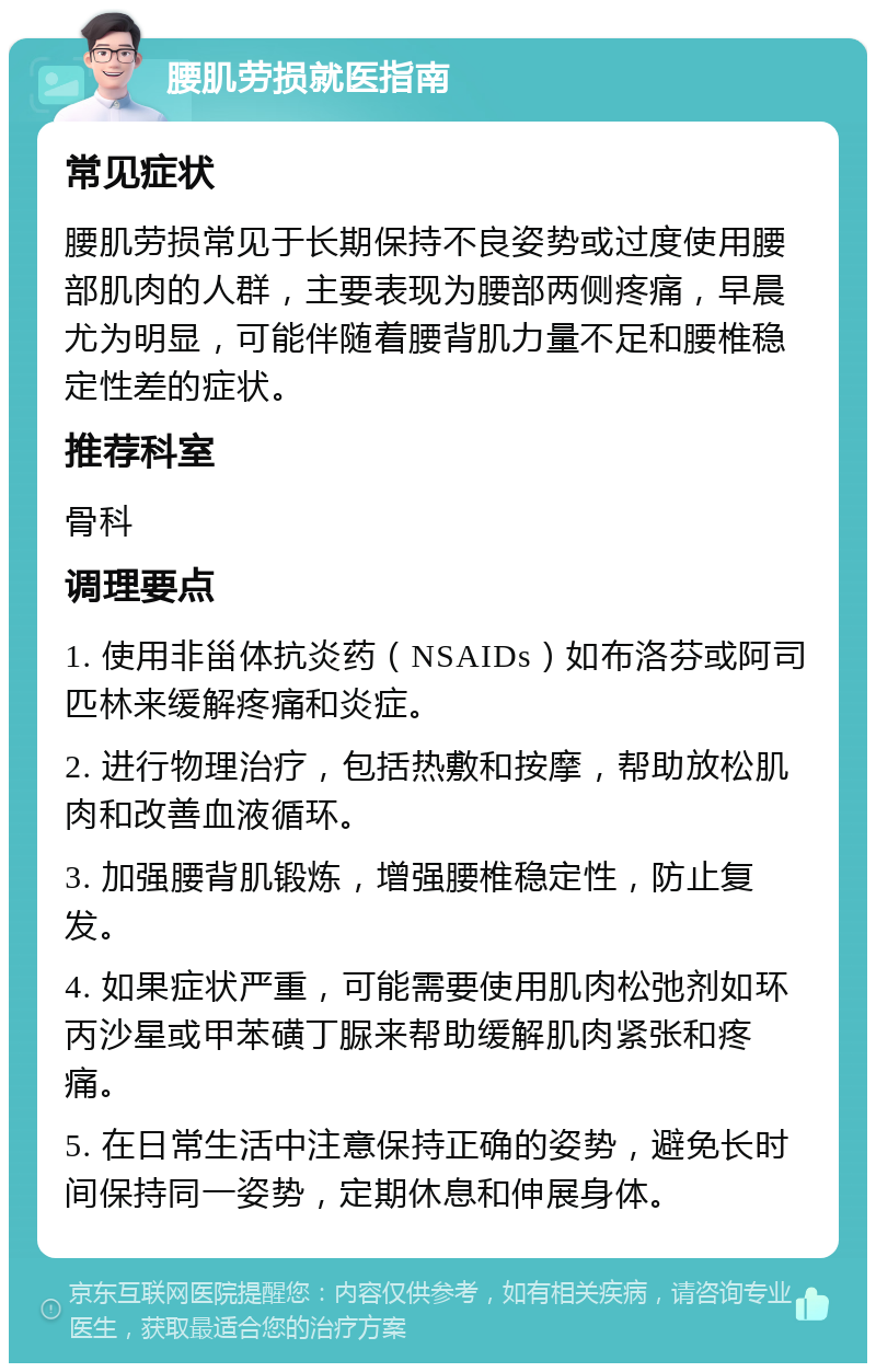 腰肌劳损就医指南 常见症状 腰肌劳损常见于长期保持不良姿势或过度使用腰部肌肉的人群，主要表现为腰部两侧疼痛，早晨尤为明显，可能伴随着腰背肌力量不足和腰椎稳定性差的症状。 推荐科室 骨科 调理要点 1. 使用非甾体抗炎药（NSAIDs）如布洛芬或阿司匹林来缓解疼痛和炎症。 2. 进行物理治疗，包括热敷和按摩，帮助放松肌肉和改善血液循环。 3. 加强腰背肌锻炼，增强腰椎稳定性，防止复发。 4. 如果症状严重，可能需要使用肌肉松弛剂如环丙沙星或甲苯磺丁脲来帮助缓解肌肉紧张和疼痛。 5. 在日常生活中注意保持正确的姿势，避免长时间保持同一姿势，定期休息和伸展身体。