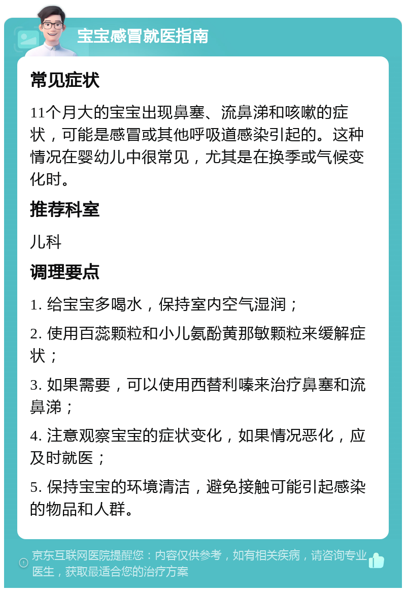 宝宝感冒就医指南 常见症状 11个月大的宝宝出现鼻塞、流鼻涕和咳嗽的症状，可能是感冒或其他呼吸道感染引起的。这种情况在婴幼儿中很常见，尤其是在换季或气候变化时。 推荐科室 儿科 调理要点 1. 给宝宝多喝水，保持室内空气湿润； 2. 使用百蕊颗粒和小儿氨酚黄那敏颗粒来缓解症状； 3. 如果需要，可以使用西替利嗪来治疗鼻塞和流鼻涕； 4. 注意观察宝宝的症状变化，如果情况恶化，应及时就医； 5. 保持宝宝的环境清洁，避免接触可能引起感染的物品和人群。