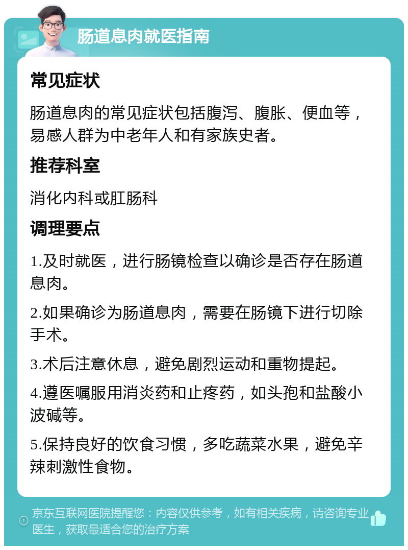 肠道息肉就医指南 常见症状 肠道息肉的常见症状包括腹泻、腹胀、便血等，易感人群为中老年人和有家族史者。 推荐科室 消化内科或肛肠科 调理要点 1.及时就医，进行肠镜检查以确诊是否存在肠道息肉。 2.如果确诊为肠道息肉，需要在肠镜下进行切除手术。 3.术后注意休息，避免剧烈运动和重物提起。 4.遵医嘱服用消炎药和止疼药，如头孢和盐酸小波碱等。 5.保持良好的饮食习惯，多吃蔬菜水果，避免辛辣刺激性食物。