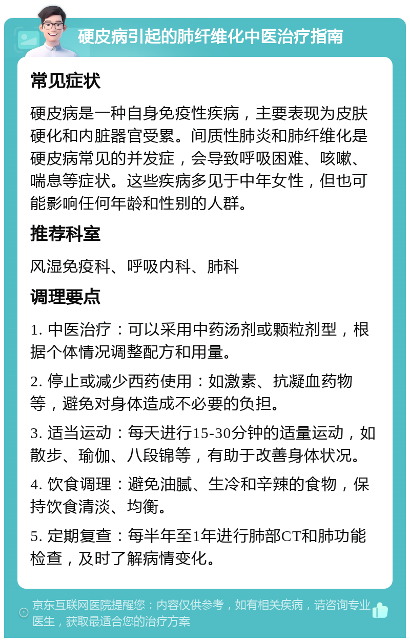 硬皮病引起的肺纤维化中医治疗指南 常见症状 硬皮病是一种自身免疫性疾病，主要表现为皮肤硬化和内脏器官受累。间质性肺炎和肺纤维化是硬皮病常见的并发症，会导致呼吸困难、咳嗽、喘息等症状。这些疾病多见于中年女性，但也可能影响任何年龄和性别的人群。 推荐科室 风湿免疫科、呼吸内科、肺科 调理要点 1. 中医治疗：可以采用中药汤剂或颗粒剂型，根据个体情况调整配方和用量。 2. 停止或减少西药使用：如激素、抗凝血药物等，避免对身体造成不必要的负担。 3. 适当运动：每天进行15-30分钟的适量运动，如散步、瑜伽、八段锦等，有助于改善身体状况。 4. 饮食调理：避免油腻、生冷和辛辣的食物，保持饮食清淡、均衡。 5. 定期复查：每半年至1年进行肺部CT和肺功能检查，及时了解病情变化。