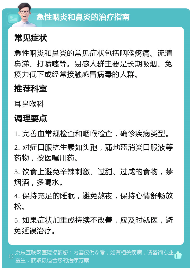 急性咽炎和鼻炎的治疗指南 常见症状 急性咽炎和鼻炎的常见症状包括咽喉疼痛、流清鼻涕、打喷嚏等。易感人群主要是长期吸烟、免疫力低下或经常接触感冒病毒的人群。 推荐科室 耳鼻喉科 调理要点 1. 完善血常规检查和咽喉检查，确诊疾病类型。 2. 对症口服抗生素如头孢，蒲地蓝消炎口服液等药物，按医嘱用药。 3. 饮食上避免辛辣刺激、过甜、过咸的食物，禁烟酒，多喝水。 4. 保持充足的睡眠，避免熬夜，保持心情舒畅放松。 5. 如果症状加重或持续不改善，应及时就医，避免延误治疗。