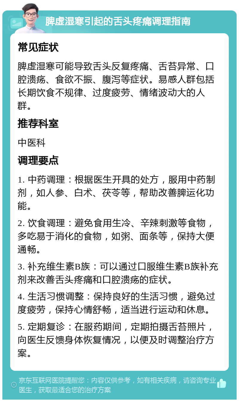 脾虚湿寒引起的舌头疼痛调理指南 常见症状 脾虚湿寒可能导致舌头反复疼痛、舌苔异常、口腔溃疡、食欲不振、腹泻等症状。易感人群包括长期饮食不规律、过度疲劳、情绪波动大的人群。 推荐科室 中医科 调理要点 1. 中药调理：根据医生开具的处方，服用中药制剂，如人参、白术、茯苓等，帮助改善脾运化功能。 2. 饮食调理：避免食用生冷、辛辣刺激等食物，多吃易于消化的食物，如粥、面条等，保持大便通畅。 3. 补充维生素B族：可以通过口服维生素B族补充剂来改善舌头疼痛和口腔溃疡的症状。 4. 生活习惯调整：保持良好的生活习惯，避免过度疲劳，保持心情舒畅，适当进行运动和休息。 5. 定期复诊：在服药期间，定期拍摄舌苔照片，向医生反馈身体恢复情况，以便及时调整治疗方案。