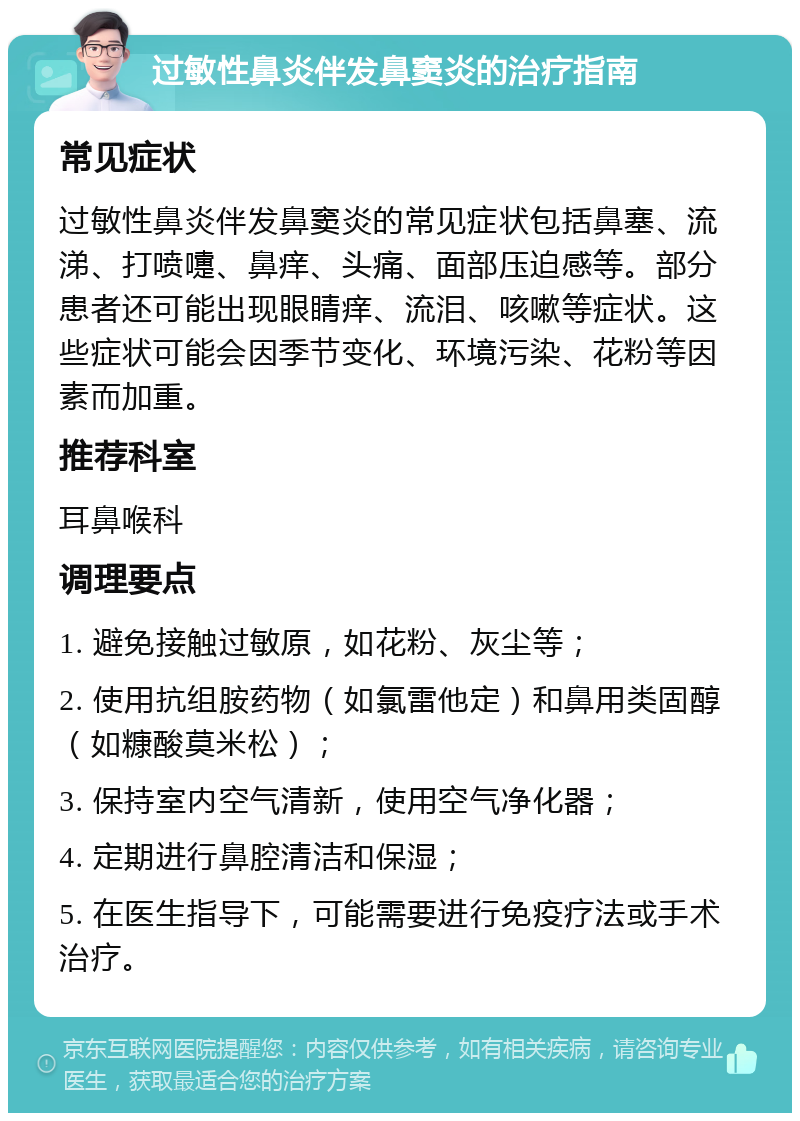 过敏性鼻炎伴发鼻窦炎的治疗指南 常见症状 过敏性鼻炎伴发鼻窦炎的常见症状包括鼻塞、流涕、打喷嚏、鼻痒、头痛、面部压迫感等。部分患者还可能出现眼睛痒、流泪、咳嗽等症状。这些症状可能会因季节变化、环境污染、花粉等因素而加重。 推荐科室 耳鼻喉科 调理要点 1. 避免接触过敏原，如花粉、灰尘等； 2. 使用抗组胺药物（如氯雷他定）和鼻用类固醇（如糠酸莫米松）； 3. 保持室内空气清新，使用空气净化器； 4. 定期进行鼻腔清洁和保湿； 5. 在医生指导下，可能需要进行免疫疗法或手术治疗。