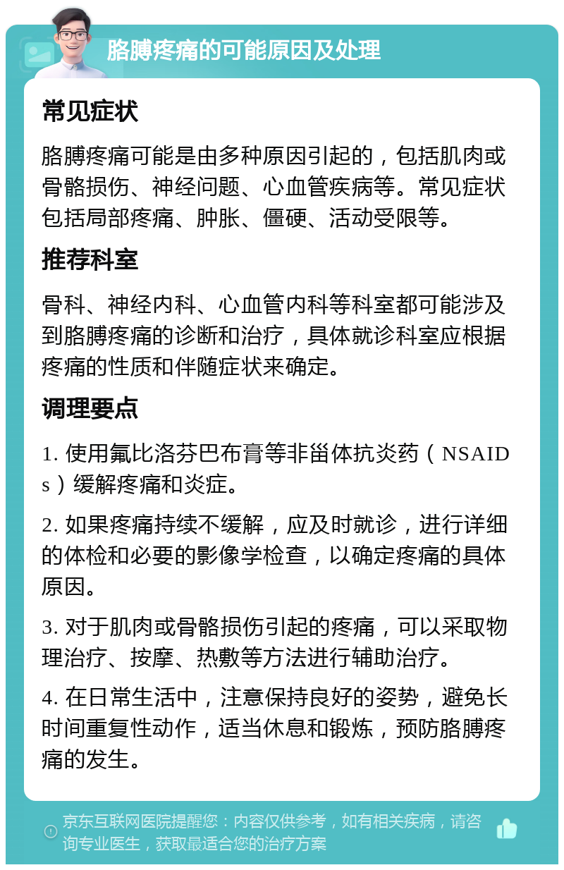 胳膊疼痛的可能原因及处理 常见症状 胳膊疼痛可能是由多种原因引起的，包括肌肉或骨骼损伤、神经问题、心血管疾病等。常见症状包括局部疼痛、肿胀、僵硬、活动受限等。 推荐科室 骨科、神经内科、心血管内科等科室都可能涉及到胳膊疼痛的诊断和治疗，具体就诊科室应根据疼痛的性质和伴随症状来确定。 调理要点 1. 使用氟比洛芬巴布膏等非甾体抗炎药（NSAIDs）缓解疼痛和炎症。 2. 如果疼痛持续不缓解，应及时就诊，进行详细的体检和必要的影像学检查，以确定疼痛的具体原因。 3. 对于肌肉或骨骼损伤引起的疼痛，可以采取物理治疗、按摩、热敷等方法进行辅助治疗。 4. 在日常生活中，注意保持良好的姿势，避免长时间重复性动作，适当休息和锻炼，预防胳膊疼痛的发生。