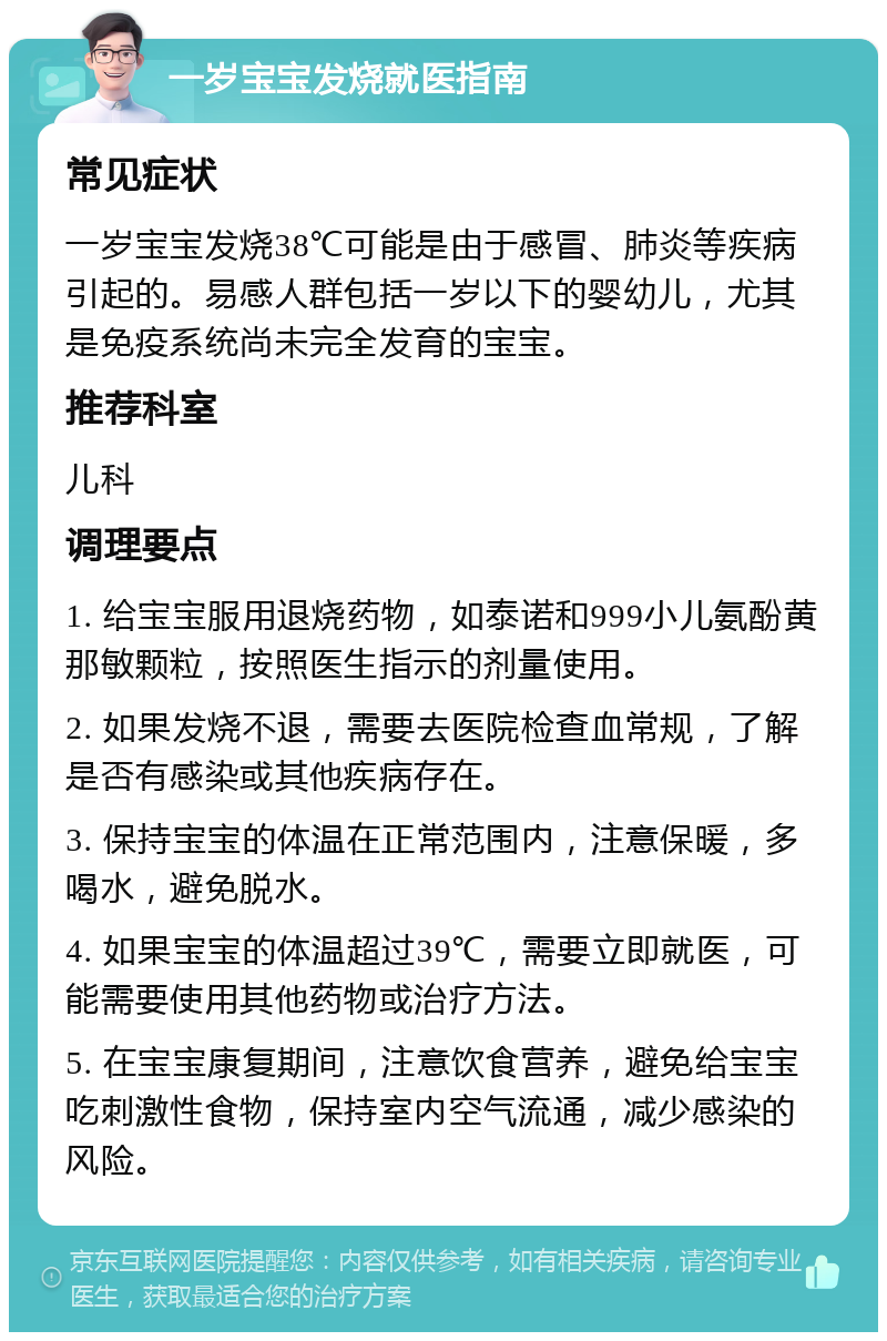 一岁宝宝发烧就医指南 常见症状 一岁宝宝发烧38℃可能是由于感冒、肺炎等疾病引起的。易感人群包括一岁以下的婴幼儿，尤其是免疫系统尚未完全发育的宝宝。 推荐科室 儿科 调理要点 1. 给宝宝服用退烧药物，如泰诺和999小儿氨酚黄那敏颗粒，按照医生指示的剂量使用。 2. 如果发烧不退，需要去医院检查血常规，了解是否有感染或其他疾病存在。 3. 保持宝宝的体温在正常范围内，注意保暖，多喝水，避免脱水。 4. 如果宝宝的体温超过39℃，需要立即就医，可能需要使用其他药物或治疗方法。 5. 在宝宝康复期间，注意饮食营养，避免给宝宝吃刺激性食物，保持室内空气流通，减少感染的风险。