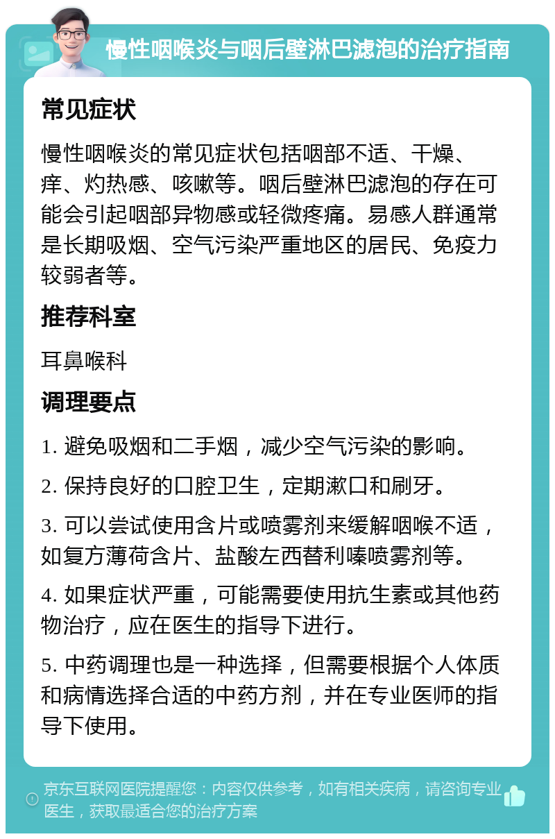 慢性咽喉炎与咽后壁淋巴滤泡的治疗指南 常见症状 慢性咽喉炎的常见症状包括咽部不适、干燥、痒、灼热感、咳嗽等。咽后壁淋巴滤泡的存在可能会引起咽部异物感或轻微疼痛。易感人群通常是长期吸烟、空气污染严重地区的居民、免疫力较弱者等。 推荐科室 耳鼻喉科 调理要点 1. 避免吸烟和二手烟，减少空气污染的影响。 2. 保持良好的口腔卫生，定期漱口和刷牙。 3. 可以尝试使用含片或喷雾剂来缓解咽喉不适，如复方薄荷含片、盐酸左西替利嗪喷雾剂等。 4. 如果症状严重，可能需要使用抗生素或其他药物治疗，应在医生的指导下进行。 5. 中药调理也是一种选择，但需要根据个人体质和病情选择合适的中药方剂，并在专业医师的指导下使用。