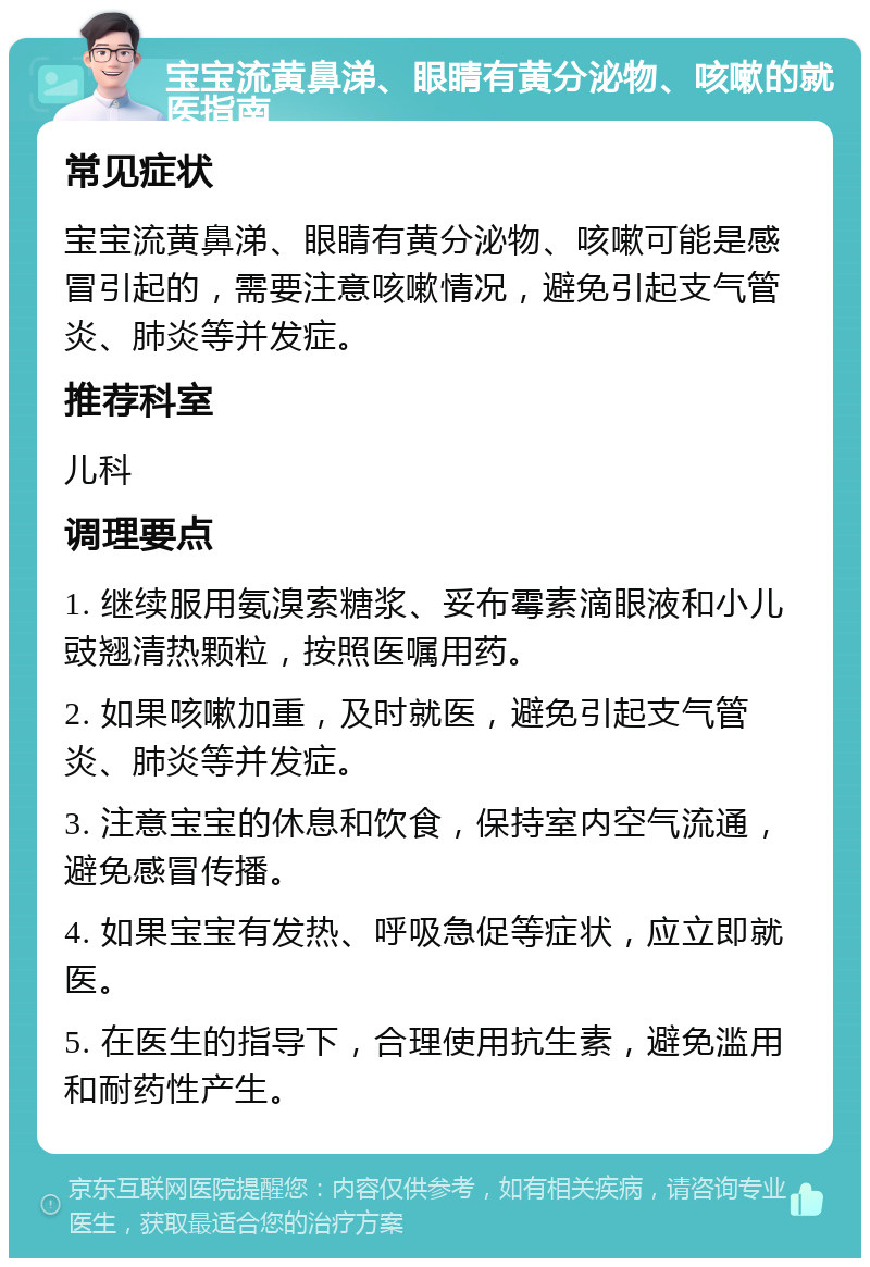 宝宝流黄鼻涕、眼睛有黄分泌物、咳嗽的就医指南 常见症状 宝宝流黄鼻涕、眼睛有黄分泌物、咳嗽可能是感冒引起的，需要注意咳嗽情况，避免引起支气管炎、肺炎等并发症。 推荐科室 儿科 调理要点 1. 继续服用氨溴索糖浆、妥布霉素滴眼液和小儿豉翘清热颗粒，按照医嘱用药。 2. 如果咳嗽加重，及时就医，避免引起支气管炎、肺炎等并发症。 3. 注意宝宝的休息和饮食，保持室内空气流通，避免感冒传播。 4. 如果宝宝有发热、呼吸急促等症状，应立即就医。 5. 在医生的指导下，合理使用抗生素，避免滥用和耐药性产生。