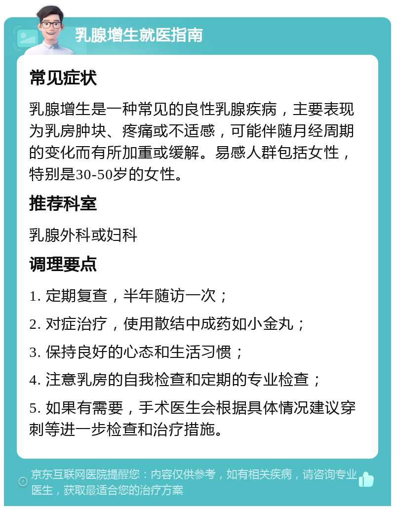 乳腺增生就医指南 常见症状 乳腺增生是一种常见的良性乳腺疾病，主要表现为乳房肿块、疼痛或不适感，可能伴随月经周期的变化而有所加重或缓解。易感人群包括女性，特别是30-50岁的女性。 推荐科室 乳腺外科或妇科 调理要点 1. 定期复查，半年随访一次； 2. 对症治疗，使用散结中成药如小金丸； 3. 保持良好的心态和生活习惯； 4. 注意乳房的自我检查和定期的专业检查； 5. 如果有需要，手术医生会根据具体情况建议穿刺等进一步检查和治疗措施。